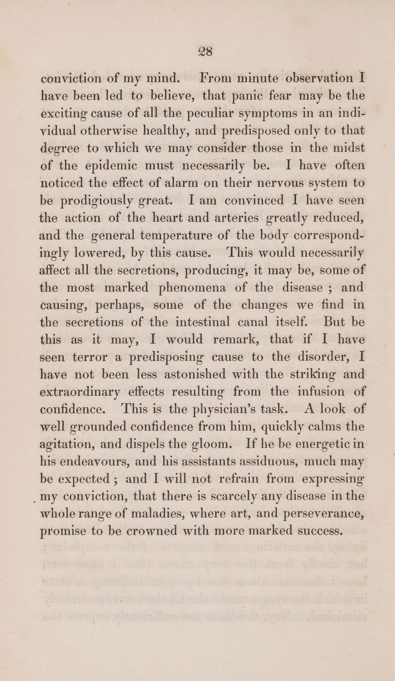 conviction of my mind. From minute observation I have been led to believe, that panic fear may be the exciting cause of all the peculiar symptoms in an indi¬ vidual otherwise healthy, and predisposed only to that degree to which we may consider those in the midst of the epidemic must necessarily be. I have often noticed the effect of alarm on their nervous system to be prodigiously great. I am convinced I have seen the action of the heart and arteries greatly reduced, and the general temperature of the body correspond¬ ingly lowered, by this cause. This would necessarily affect all the secretions, producing, it may be, some of the most marked phenomena of the disease ; and causing, perhaps, some of the changes we find in the secretions of the intestinal canal itself. But be this as it may, I would remark, that if I have seen terror a predisposing cause to the disorder, I have not been less astonished with the striking and extraordinary effects resulting from the infusion of confidence. This is the physician’s task. A look of well grounded confidence from him, quickly calms the agitation, and dispels the gloom. If he be energetic in his endeavours, and his assistants assiduous, much may be expected ; and I will not refrain from expressing my conviction, that there is scarcely any disease in the whole range of maladies, where art, and perseverance, promise to be crowned with more marked success.