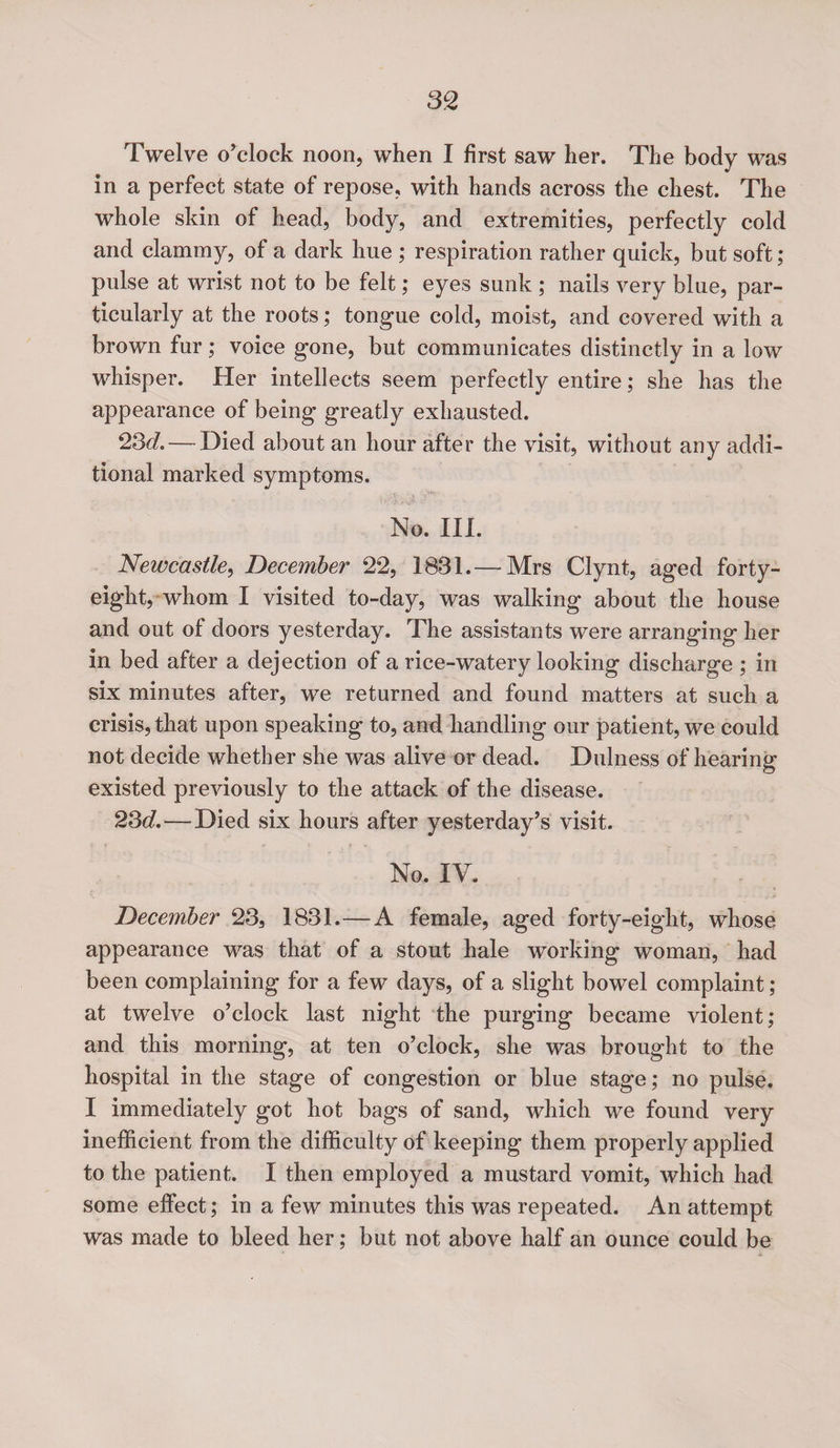 m Twelve o’clock noon, when I first saw her. The body was in a perfect state of repose, with hands across the chest. The whole skin of head, body, and extremities, perfectly cold and clammy, of a dark hue ; respiration rather quick, but soft ; pulse at wrist not to be felt; eyes sunk ; nails very blue, par¬ ticularly at the roots; tongue cold, moist, and covered with a brown fur; voice gone, but communicates distinctly in a low whisper. Her intellects seem perfectly entire; she has the appearance of being greatly exhausted. 23d.— Died about an hour after the visit, without any addi¬ tional marked symptoms. No. III. Newcastle, December 22, 1831.—■ Mrs Clynt, aged forty- eight, whom I visited to-day, was walking about the house and out of doors yesterday. The assistants were arranging her in bed after a dejection of a rice-watery looking discharge ; in six minutes after, we returned and found matters at such a crisis, that upon speaking to, and handling our patient, we could not decide whether she was alive or dead. Dulness of hearing existed previously to the attack of the disease. 23d. — Died six hours after yesterday’s visit. No. IV. December 23, 1831.—A female, aged forty-eight, whose appearance was that of a stout hale working woman, had been complaining for a few days, of a slight bowel complaint ; at twelve o’clock last night the purging became violent; and this morning, at ten o’clock, she was brought to the hospital in the stage of congestion or blue stage; no pulse. I immediately got hot bags of sand, which we found very inefficient from the difficulty of keeping them properly applied to the patient. I then employed a mustard vomit, which had some effect; in a few minutes this was repeated. An attempt was made to bleed her; but not above half an ounce could be