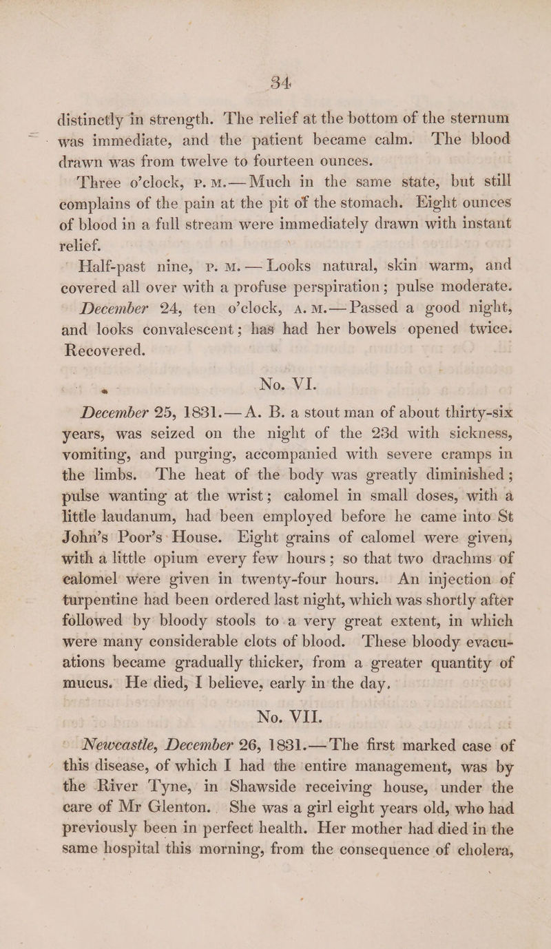 distinctly in strength. The relief at the bottom of the sternum was immediate, and the patient became calm. The blood drawn was from twelve to fourteen ounces. Three o’clock, p. m. — Much in the same state, but still complains of the pain at the pit of the stomach. Eight ounces of blood in a full stream were immediately drawn with instant relief. Half-past nine, p. m. — Looks natural, skin warm, and covered all over with a profuse perspiration; pulse moderate. December 24, ten o’clock, a. m. — Passed a good night, and looks convalescent; has had her bowels opened twice. Recovered. No. VI. December 25, 1831. — A. R. a stout man of about thirty-six years, was seized on the night of the 23d with sickness, vomiting, and purging, accompanied with severe cramps in the limbs. The heat of the body was greatly diminished; pulse wanting at the wrist; calomel in small doses, with a little laudanum, had been employed before he came into St John’s Poor’s House. Eight grains of calomel were given, with a little opium every few hours; so that two drachms of calomel were given in twenty-four hours. An injection of turpentine had been ordered last night, which was shortly after followed by bloody stools to a very great extent, in which were many considerable clots of blood. These bloody evacu¬ ations became gradually thicker, from a greater quantity of mucus. He died, I believe, early in the day. No. VII. Newcastle, December 26, 1831.—The first marked case of this disease, of which I had the entire management, was by the River Tyne, in Shawside receiving house, under the care of Mr Glenton. She was a girl eight years old, who had previously been in perfect health. Her mother had died in the same hospital this morning, from the consequence of cholera,