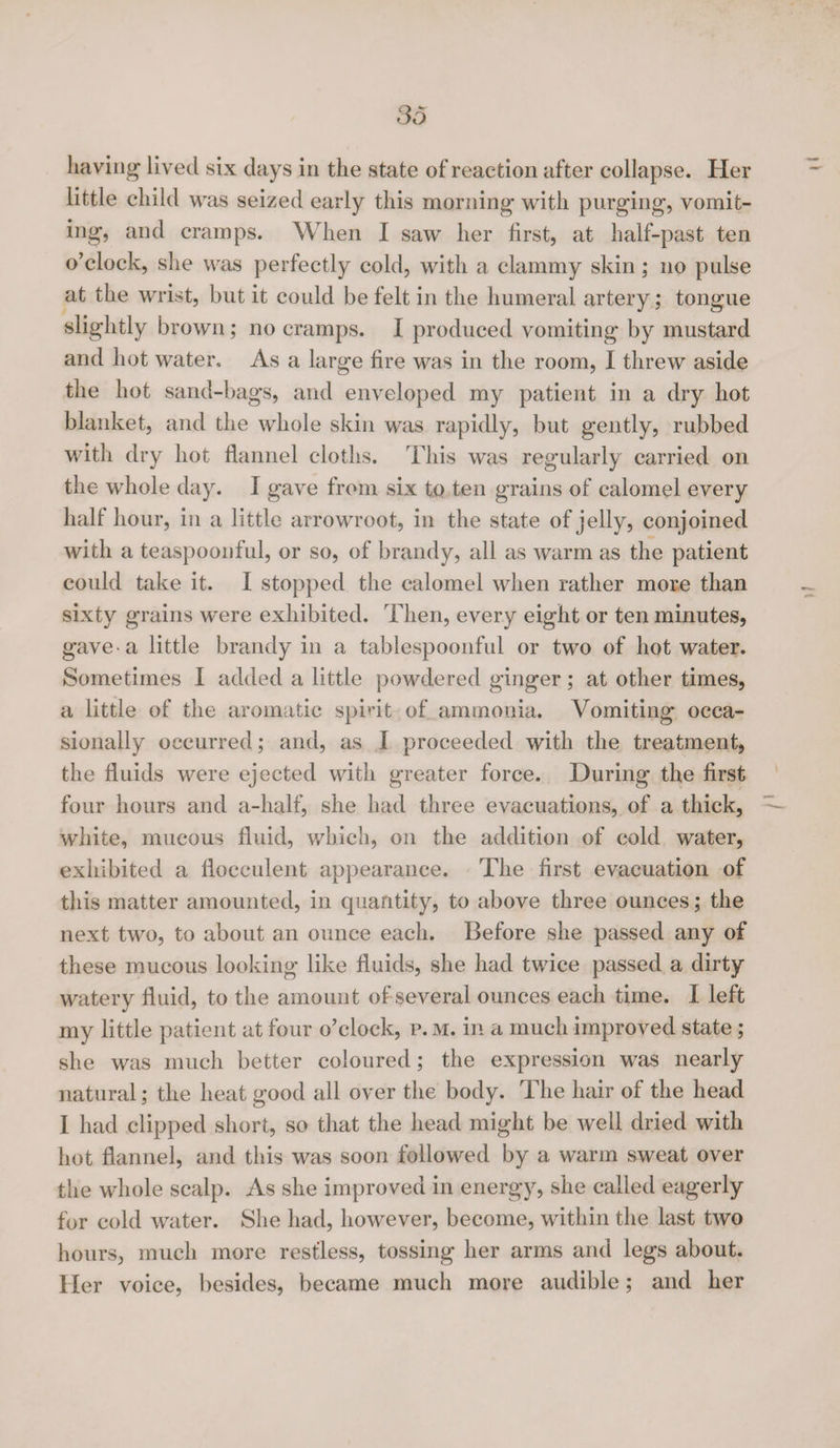 liaving lived six days in the state of reaction after collapse. Her little child was seized early this morning with purging, vomit¬ ing, and cramps. When I saw her first, at half-past ten o’clock, she was perfectly cold, with a clammy skin; no pulse at the wrist, but it could be felt in the humeral artery; tongue slightly brown; no cramps. I produced vomiting by mustard and hot water. As a large fire was in the room, I threw aside the hot sand-bags, and enveloped my patient in a dry hot blanket, and the whole skin was rapidly, but gently, rubbed with dry hot flannel cloths. This was regularly carried on the whole day. I gave from six to ten grains of calomel every half hour, in a little arrowroot, in the state of jelly, conjoined with a teaspoonful, or so, of brandy, all as warm as the patient could take it. I stopped the calomel when rather more than sixty grains were exhibited. Then, every eight or ten minutes, gave-a little brandy in a tablespoonful or two of hot water. Sometimes I added a little powdered ginger; at other times, a little of the aromatic spirit of ammonia. Vomiting occa¬ sionally occurred; and, as I proceeded with the treatment, the fluids were ejected with greater force. During the first four hours and a-half, she had three evacuations, of a thick, white, mucous fluid, which, on the addition of cold water, exhibited a floceulent appearance. The first evacuation of this matter amounted, in quantity, to above three ounces; the next two, to about an ounce each. Before she passed any of these mucous looking like fluids, she had twice passed a dirty watery fluid, to the amount of several ounces each time. I left my little patient at four o’clock, r. m. in a much improved state; she was much better coloured; the expression was nearly natural; the heat good all over the body. The hair of the head I had clipped short, so that the head might be well dried with hot flannel, and this was soon followed by a warm sweat over the whole scalp. As she improved in energy, she called eagerly for cold water. She had, however, become, within the last two hours, much more restless, tossing her arms and legs about. Her voice, besides, became much more audible; and her