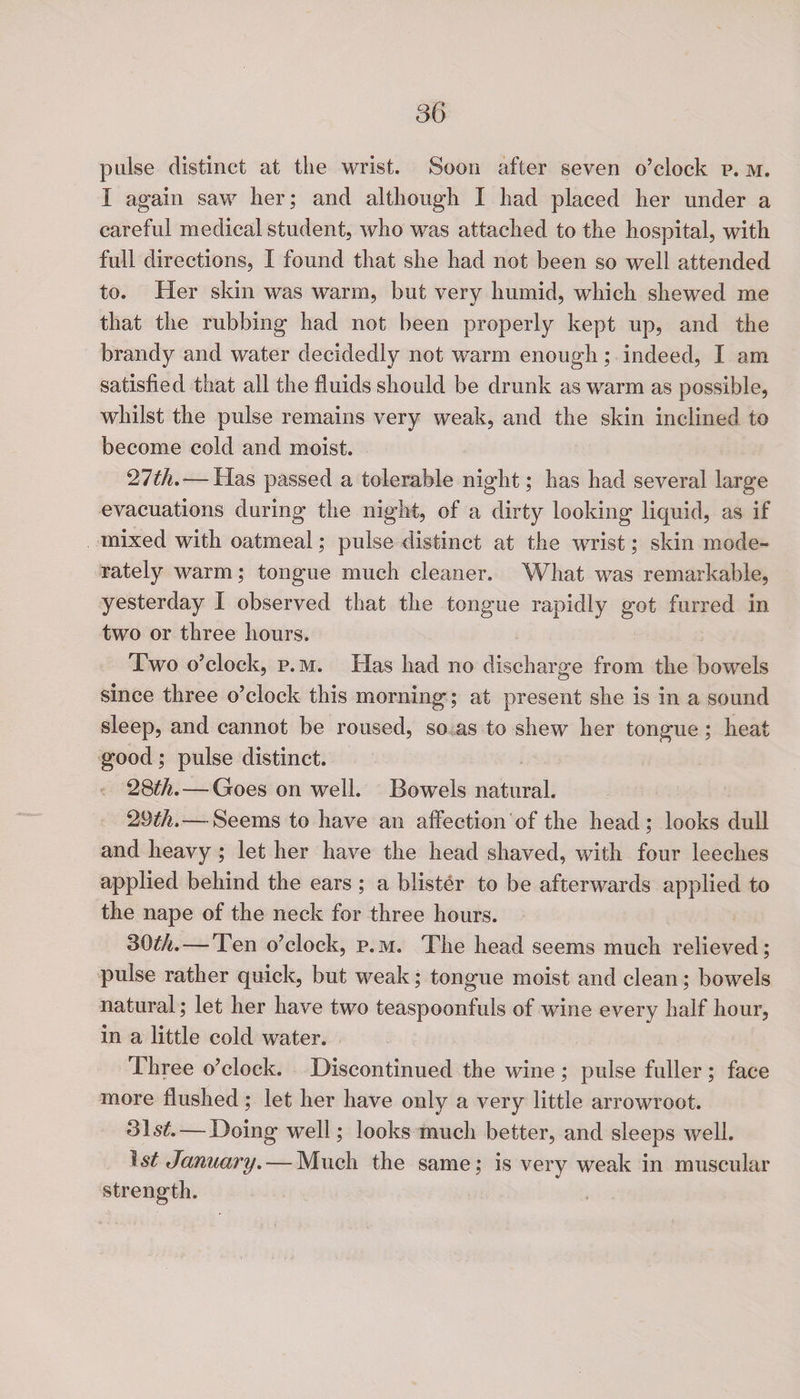 pulse distinct at the wrist. Soon after seven o’clock p. m. I again saw her; and although I had placed her under a careful medical student, who was attached to the hospital, with full directions, I found that she had not been so well attended to. Her skin was warm, but very humid, which shewed me that the rubbing had not been properly kept up, and the brandy and water decidedly not warm enough; indeed, I am satisfied that all the fluids should be drunk as warm as possible, whilst the pulse remains very weak, and the skin inclined to become cold and moist. Qlth. — Has passed a tolerable night; has had several large evacuations during the night, of a dirty looking liquid, as if mixed with oatmeal; pulse distinct at the wrist; skin mode¬ rately warm; tongue much cleaner. What was remarkable, yesterday I observed that the tongue rapidly got furred in two or three hours. Two o’clock, p. m. Has had no discharge from the bowels since three o’clock this morning; at present she is in a sound sleep, and cannot be roused, so as to shew her tongue; heat good; pulse distinct. 28th.— Goes on well. Bowels natural. 29 th.— Seems to have an affection'of the head; looks dull and heavy ; let her have the head shaved, with four leeches applied behind the ears ; a blister to be afterwards applied to the nape of the neck for three hours. 30th.— Ten o’clock, p.m. The head seems much relieved; pulse rather quick, but weak; tongue moist and clean; bowels natural; let her have two teaspoonfuls of wine every half hour, in a little cold water. Three o’clock. Discontinued the wine ; pulse fuller; face more flushed; let her have only a very little arrowroot. — Doing well; looks much better, and sleeps well. 1st January. — Much the same; is very weak in muscular strength.