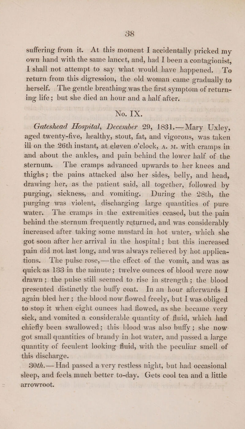 suffering from it. At this moment I accidentally pricked my own hand with the same lancet, and, had 1 been a contagionist, I shall not attempt to say what would have happened. To return from this digression, the old woman came gradually to herself. The gentle breathing was the first symptom of return¬ ing life; but she died an hour and a half after. No. IX. Gateshead Hospital, December 29, 1831. — Mary Uxley, aged twenty-five, healthy, stout, fat, and vigorous, was taken ill on the 26th instant, at eleven o’clock, a. m. with cramps in and about the ankles, and pain behind the lower half of the sternum. The cramps advanced upwards to her knees and thighs; the pains attacked also her sides, belly, and head, drawing her, as the patient said, all together, followed by purging, sickness, and vomiting. During the 28th, the purging was violent, discharging large quantities of pure water. The cramps in the extremities ceased, but the pain behind the sternum frequently returned, and was considerably increased after taking some mustard in hot water, which she got soon after her arrival in the hospital; but this increased pain did not last long, and was always relieved by hot applica¬ tions. The pulse rose, — the effect of the vomit, and wTas as quick as 133 in the minute ; twelve ounces of blood were now drawn ; the pulse still seemed to rise in strength; the blood presented distinctly the buffy coat. In an hour afterwards I again bled her ; the blood now flowed freely, but I was obliged to stop it when eight ounces had flowed, as she became very sick, and vomited a considerable quantity of fluid, which had chiefly been swallowed; this blood was also buffy; she now got small quantities of brandy in hot water, and passed a large quantity of feculent looking fluid, with the peculiar smell of this discharge. 30^. — Had passed a very restless night, but had occasional sleep, and feels much better to-day. Gets cool tea and a little arrowroot.