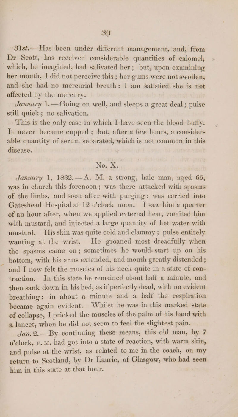 Slsf.— Has been under different management, and, from Dr Scott, lias received considerable quantities of calomel, which, he imagined, had salivated her ; but, upon examining her mouth, I did not perceive this ; her gums were not swollen, and she had no mercurial breath : I am satisfied she is not affected by the mercury. January 1. — Going on well, and sleeps a great deal; pulse still quick ; no salivation. This is the only case in which I have seen the blood buffy. It never became cupped ; but, after a few hours, a consider¬ able quantity of serum separated, which is not common in this disease. No. X. Janilai'y 1, 183*2. — A. M. a strong, hale man, aged 65, was in church this forenoon ; was there attacked with spasms of the limbs, and soon after with purging; was carried into Gateshead Hospital at 12 o’clock noon. I saw him a quarter of an hour after, when we applied external heat, vomited him with mustard, and injected a large quantity of hot water with mustard. His skin was quite cold and clammy ; pulse entirely wanting at the wrist. He groaned most dreadfully when the spasms came on ; sometimes he would start up on his bottom, with his arms extended, and mouth greatly distended; and I now felt the muscles of his neck quite in a state of con¬ traction. In this state he remained about half a minute, and then sank down in his bed, as if perfectly dead, with no evident breathing; in about a minute and a half the respiration became again evident. Whilst he was in this marked state of collapse, I pricked the muscles of the palm of his hand with a lancet, when he did not seem to feel the slightest pain. Jan. 2. — By continuing these means, this old man, by 7 o’clock, p. M. had got into a state of reaction, with warm skin, and pulse at the wrist, as related to me in the coach, on my return to Scotland, by Dr Laurie, of Glasgow, who had seen him in this state at that hour.