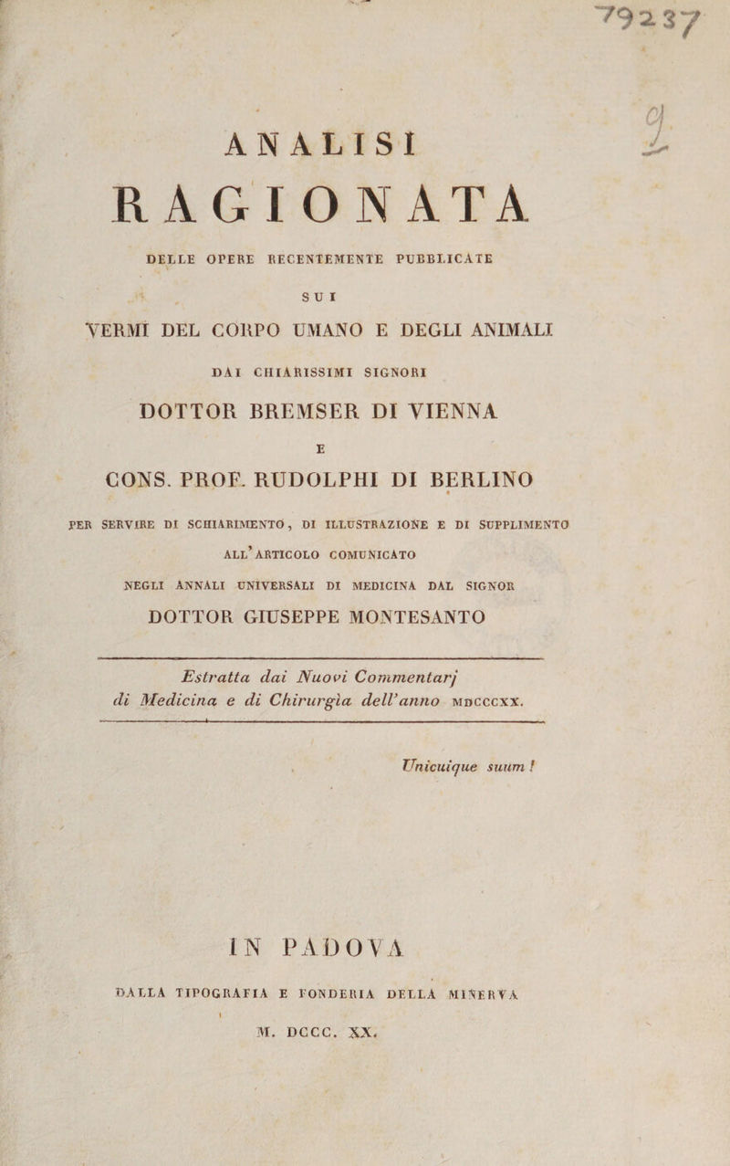 7921 ANALISI RAGIONATA DELLE OPERE RECENTEMENTE PUBBLICATE SUI VERMI DEL CORPO UMANO E DEGLI ANIMALI DAI CHIARISSIMI SIGNORI DOTTOR BREMSER DI VIENNA E CONS. PROF. RUDOLPHI DI BERLINO « PER SERVIRE DI SCHIARIMENTO, DI ILLUSTRAZIONE E DI SUPPLIMENTO all’articolo comunicato NEGLI ANNALI UNIVERSALI DI MEDICINA DAL SIGNOR DOTTOR GIUSEPPE MONTESANTO Estratta dai Nuovi Commentarj di Medicina e di Chirurgia dell’anno mdcccxx. TJnicuicjue suum ! IN PADOVA DALLA TIPOGRAFIA E FONDERIA DELLA MINERVA I » IVI. DGCC. XX.