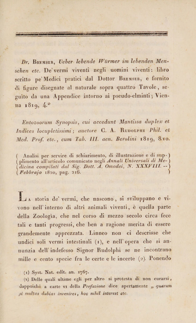 Dr. Bremser, Ueher lebende Wùrmer im lebcnden Men- schen etc. De’vermi viventi negli uomini viventi: libro scritto pe’Medici pratici dal Dottor Bremser, e fornito di figure disegnate al naturale sopra quattro Tavole, se¬ guito da una Appendice intorno ai pseudo-elminti ; A ien- na 1819, 4'° Entozoorum Sjnopsis, cui accedunt Mantissa duplex et Indices locupletissimi ; auctore C. A. Rudolphi Phil. et Med. Prof, etc., cimi Tab. 111. aen. Berollnl 1819, 8.vo* ( Analisi per servire di schiarimento, di illustrazione e di sup-) ( plimento all’articolo comunicato negli Annali Universali di Me- ) ( dicina compilati dal Sig. Dott. A. Omodei, iV. XXXVIII. —) ( Febbrajo 1820, pag. 216. ) I j a storia de’ vermi, che nascono , si sviluppano e vi¬ vono nell’interno di altri animali viventi, è quella parte della Zoologìa, che nel corso di mezzo secolo circa fece tali e tanti progressi, che ben a ragione merita di essere grandemente apprezzata. Linneo non ci descrisse che undici soli vermi intestinali (1), e nell’opera che si an¬ nunzia dell’indefesso Signor Rudolphi se ne incontrano mille e cento specie fra le certe e le incerte (2). Ponendo # (1) Syst. Nat. edit. an. 1767. (a) Delle quali ultime egli per altro si protesta di non curarsi, dappoiché a carte vi della Prefazione dice apertamente „ (juarum Lsi multa s dulia 9 invenir e s, hoc nihil interest etc.