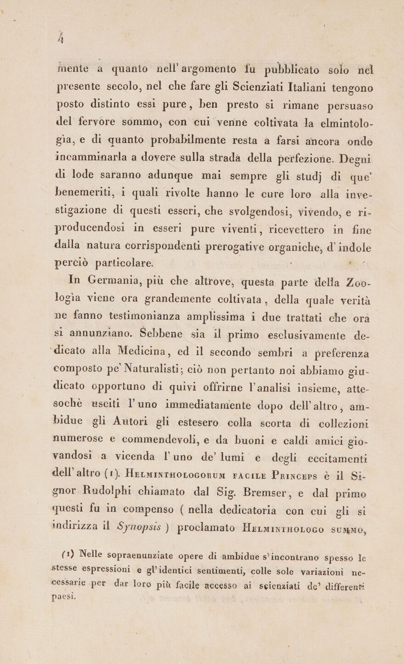 mente a quanto nell’ argomento fu pubblicato solo nel presente secolo, nel che fare gli Scienziati Italiani tengono posto distinto essi pure, ben presto si rimane persuaso del fervore sommo( con cui venne coltivata la elmintolo¬ gia, e di quanto probabilmente resta a farsi ancora ondo incamminarla a dovere sulla strada della perfezione. Degni di lode saranno adunque mai sempre gli studj di que’ benemeriti, i quali rivolte hanno le cure loro alla inve¬ stigazione di questi esseri, che svolgendosi, vivendo, e ri¬ producendosi in esseri pure viventi, ricevettero in fine dalla natura corrispondenti prerogative organiche, d indole perciò particolare. In Germania, più che altrove, questa parte delia Zoo¬ logìa viene ora grandemente coltivata , della quale verità ne fanno testimonianza amplissima i due trattati che ora si annunziano. Sebbene .sia il primo esclusivamente de¬ dicato alia Medicina, ed il secondo sembri a preferenza composto pe Naturalisti; ciò non pertanto noi abbiamo giu¬ dicato opportuno di quivi offrirne Vanalisi insieme, atte¬ soché usciti l’uno immediatamente dopo dell’altro, am- bidue gli Autori gli estesero colla scorta di collezioni numerose e cornmendevoli, e da buoni e caldi amici gio¬ vandosi a vicenda 1 uno de’ lumi e degli eccitamenti dell’ altro (i). Helminthologoeum facile Peinceps è il Si¬ gnor Budolphi chiamato dal ©ìg. Bremser, e dal primo questi fu in compenso ( nella dedicatoria con cui gli si indirizza il Syuopsis ) proclamato Helminthologo sitiamo, ifi) Nelle sopraenunziate opere di ambidue s5incontrano spesso le stesse espressioni e gl’identici sentimenti, colle sole variazioni ne¬ cessarie per dar loro più facile accesso ai scienziati de’ differenti paesi.