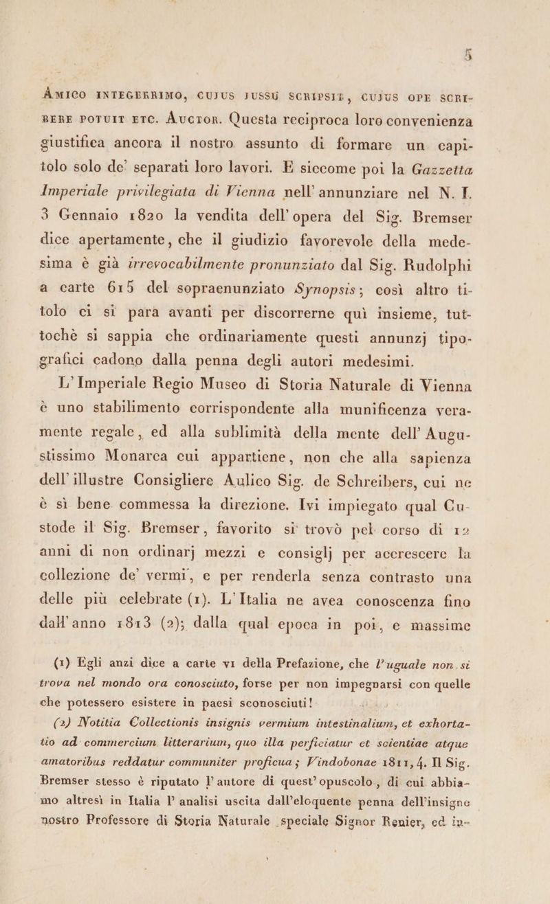 Amico integerrimo, cujus jussu scripsix, cujus ope scri- bere potuit etc. Auctor. Questa reciproca loro convenienza giustifica ancora il nostro assunto di formare un capi¬ tolo solo de1 separati loro lavori. E siccome poi la Gazzetta Imperiale privilegiata di Vienna nell’ annunziare nel N. I. 3 Gennaio 1820 la vendita dell’opera del Sig. Bremser dice apertamente, che il giudizio favorevole della mede¬ sima è già irrevocabilmente pronunziato dal Sig. Rudolphi a carte 615 del sopraenunziato Sjnopsis ; così altro ti¬ tolo ci si para avanti per discorrerne qui insieme, tut¬ toché si sappia che ordinariamente questi annunzj tipo¬ grafici cadono dalla penna degli autori medesimi. L’Imperiale Regio Museo di Storia Naturale di Vienna è uno stabilimento corrispondente alla munificenza vera¬ mente regale, ed alla sublimità della mente dell3 Augu¬ stissimo Monarca cui appartiene, non che alla sapienza dell’ illustre Consigliere Aulico Sig. de Schreihers, cui ne è sì bene commessa la direzione. Ivi impiegato qual Cu¬ stode il Sig. Bremser, favorito si' trovò pel corso di 12 anni di non ordinarj mezzi e consiglj per accrescere la collezione de’ vermi, e per renderla senza contrasto una delle più celebrate (1). L Italia ne avea conoscenza fino dall’anno i8i3 (2); dalla qual epoca in poi, e massime (1) Egli anzi dice a carte vi della Prefazione, che V uguale non si trova nel mondo ora conosciuto, forse per non impegnarsi con quelle che potessero esistere in paesi sconosciuti! (1) IVotitia Collectionìs insignis vermium intestinalium, et exhorta- tio ad commercium litterarium, cjuo illa perfìciatur et scientiae atque amatoribas reddatur communiter proficua ,• Vindobonae 1811, 4. Il Sig. Bremser stesso è riputato 1’ autore di quest’ opuscolo , di cui abbia¬ mo altresi in Italia 1’ analisi uscita dall’eloquente penna dell’insigno nostro Professore di Storia Naturale speciale Signor Itenier, ed in-