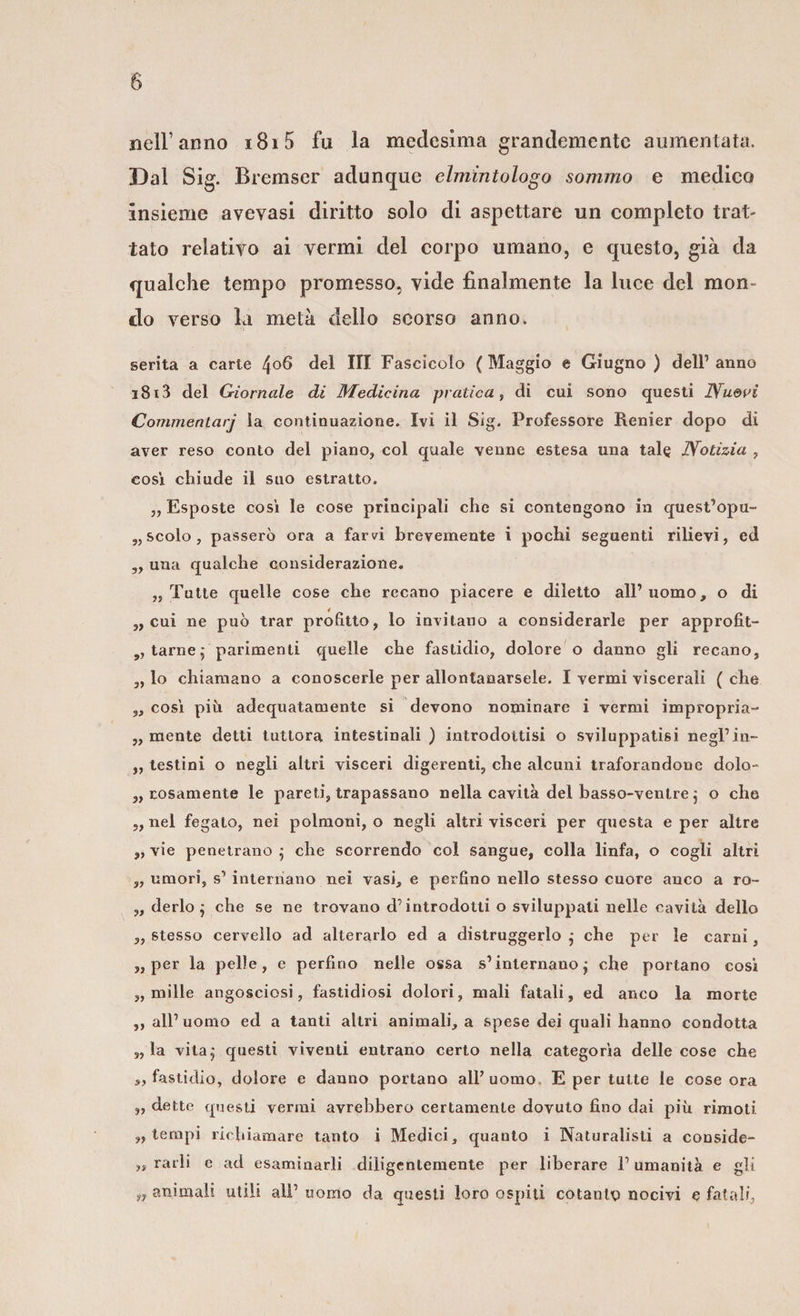 nell’anno i8i5 fu la medesima grandemente aumentata. Dal Sig. Bremser adunque clmintologo sommo e medico insieme avevasi diritto solo di aspettare un completo trat¬ tato relativo ai vermi del corpo umano, e questo, già da qualche tempo promesso, vide finalmente la luce dei mon¬ do verso la metà dello scorso anno. gerita a carte 4°6 del III Fascicolo ( Maggio e Giugno ) dell1 anno i8i3 del Giornale di Medicina pratica, di cui sono questi Nuovi Commentarj la continuazione. Ivi il Sig. Professore Renier dopo di aver reso conto del piano, col quale venne estesa una tale Notizia , cosi chiude il suo estratto. „ Esposte così le cose principali che si contengono in quest’opu- „ scolo , passerò ora a farvi brevemente i pochi seguenti rilievi, ed „ una qualche considerazione. „ Tutte quelle cose che recano piacere e diletto all1 uomo, o di ,, cui ne può trar profitto, lo invitano a considerarle per approfit- „ tarne; parimenti quelle che fastidio, dolore o danno gli recano, ,, lo chiamano a conoscerle per allontanarsele. I vermi viscerali ( che „ cosi più adequatamente si devono nominare i vermi impropria- „ mente detti tuttora intestinali ) introdottisi o sviluppatisi negl’in- „ testini o negli altri visceri digerenti, che alcuni traforandone dolo- erosamente le pareti, trapassano nella cavità del basso-ventre j o che „ nel fegato, nei polmoni, o negli altri visceri per questa e per altre „ vie penetrano ; che scorrendo col sangue, colla linfa, o cogli altri ,, umori, s1 internano nei vasi, e perfino nello stesso cuore anco a ro- ,, de rio $ che se ne trovano d’introdotti o sviluppati nelle cavità dello „ stesso cervello ad alterarlo ed a distruggerlo j che per le carni, „ per la pelle, e perfino nelle ossa s1 internano j che portano cosi ,, mille angosciosi, fastidiosi dolori, mali fatali, ed anco la morte ,, all1 uomo ed a tanti altri animali, a spese dei quali hanno condotta „ la vita,- questi viventi entrano certo nella categorìa delle cose che », fastidio, dolore e danno portano all’uomo E per tutte le cose ora „ dette questi vermi avrebbero certamente dovuto fino dai più rimoti „ tempi richiamare tanto i Medici, quanto i Naturalisti a conside- ,» rarli e ad esaminarli diligentemente per liberare l1 umanità e gli n animali utili ali1 uomo da questi loro ospiti cotanto nocivi e fatali,