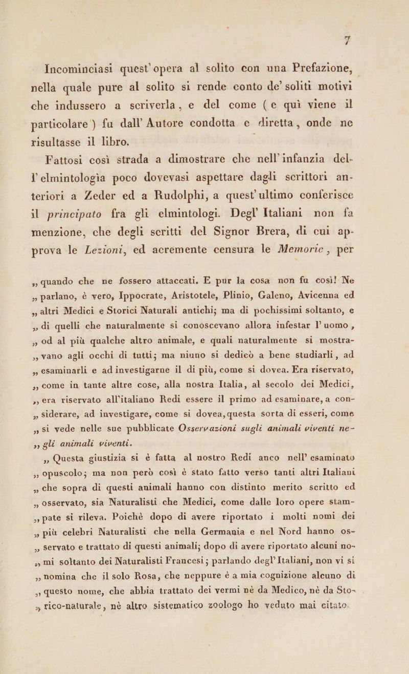 Incominciasi quest’opera al solito con una Prefazione, nella quale pure al solito si rende conto de’ soliti motivi che indussero a scriverla, e del come ( e qui viene il particolare ) fu dall’ Autore condotta e diretta, onde ne risultasse il libro. Fattosi così strada a dimostrare che nell1 infanzia dei- T elmintologìa poco dovevasi aspettare dagli scrittori an¬ teriori a Zeder ed a Rudolphi, a quest’ultimo conferisce il principato fra gli elmintologi. Degl’ Italiani non fa menzione, che degli scritti del Signor Brera, di cui ap¬ prova le Lezioni, ed acremente censura le Memorie3 per 9, quando che ne fossero attaccati. E pur la cosa non fu cosi! Ne „ parlano, è vero, Ippocratc, Aristotele, Plinio, Galeno, Avicenna ed „ altri Medici e Storici Naturali antichi; ma di pochissimi soltanto, e „ di quelli che naturalmente si conoscevano allora infestar l1 uomo , „ od al più qualche altro animale, e quali naturalmente si mostra- „ vano agli occhi di tutti; ma niuno si dedicò a bene studiarli, ad „ esaminarli e ad investigarne il di più, come si dovea. Era riservato, „ come in tante altre cose, alla nostra Italia, al secolo dei Medici, ,, era riservato airitaliano Redi essere il primo ad esaminare, a con¬ siderare, ad investigare, come si dovea,questa sorta di esseri, come ,, si vede nelle sue pubblicate Osseivazioni sugli animali viventi ne- ,, gli animali viventi. „ Questa giustizia si è fatta al nostro Redi anco nell’ esaminato „ opuscolo; ma non però così è stato fatto verso tanti altri Italiani „ che sopra di questi animali hanno con distinto merito scritto ed „ osservato, sia Naturalisti che Medici, come dalle loro opere stam- ,, paté si rileva. Poiché dopo di avere riportato i molti nomi dei „ più celebri Naturalisti che nella Germania e nel Nord hanno os- „ servato e trattato di questi animali; dopo di avere riportato alcuni no- „ mi soltanto dei Naturalisti Francesi; parlando degl1 Italiani, non vi si „ nomina che il solo Rosa, che neppure è a mia cognizione alcuno di „ questo nome, che abbia trattato dei vermi nè da Medico, nè da Sto-^ ,, neo-naturale, nè altro sistematico zoologo ho veduto mai citato