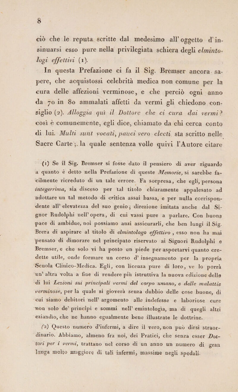 ciò che le reputa scritte dal medesimo all* oggetto cf in¬ sinuarsi esso pure nella privilegiata schiera degli elminto- logi effettivi (i). In questa Prefazione ci fa il Sìg. Bremser ancora sa¬ pere, che acquistossi celebrità medica non comune per la cura delle affezioni verminose, e che perciò ogni anno da 70 in 80 ammalati affetti da vermi gli chiedono con¬ siglio (2). Alloggia qui il Dottore che ci cura dai vermi ? così è comunemente, egli dice, chiamato da chi cerca conto di lui. Multi sunt vocali, pauci vero electì sta scritto nelle « Sacre Cartella quale sentenza volle quivi l’Autore citare (1) Se il Sig. Bremser si fosse dato il pensiero di aver riguardo a quanto è detto nella Prefazione di queste Memorie, si sarebbe fa¬ cilmente ricreduto di un tale errore. Fa sorpresa, che egli, persona integerrima, sia disceso per tal titolo chiaramente appalesato ad adottare un tal metodo di critica assai bassa, e per nulla corrispon¬ dente all’ elevatezza del suo genio ; direzione imitata anche dal Si¬ gnor Rudolphi nell’opera, di cui vassi pure a parlare. Con buon?, pace di ambidue, noi possiamo anzi assicurarli, che ben lungi il Sig. Brera di aspirare al titolo di elmintologo effettivo , esso non ha mai pensato di dimorare nel principato riservato ai Signori Rudolphi e Bremser, e che solo vi ha posto un piede per asportarvi quanto cre¬ dette utile, onde formare un corso d’ insegnamento per la propria Scuola Clinico-Medica. Egli, con licenza pure di loro, ve lo porrà un’ altra volta a fine di rendere più istruttiva la nuova edizione delle di lui Lezioni sui principali vermi del corpo umano, e delle malattie verminose, per la quale si gioverà senza dubbio delle cose buone, di cui siamo debitori nell’ argomento alle indefesse e laboriose cure non solo de’ principi e sommi nell’ emintologìa, ma di quegli altri eziandio, che ne hanno egualmente bene illustrate le dottrine. (D Questo numero d’infermi, a dire il vero, non può dirsi straor¬ dinario. Abbiamo, almeno fra noi, dei Pratici, che senza esser Dot¬ tori per i vermi, trattano nel corso di un anno un numero di gran lunga molto maggiore di tali infermi, massime negli spedali.