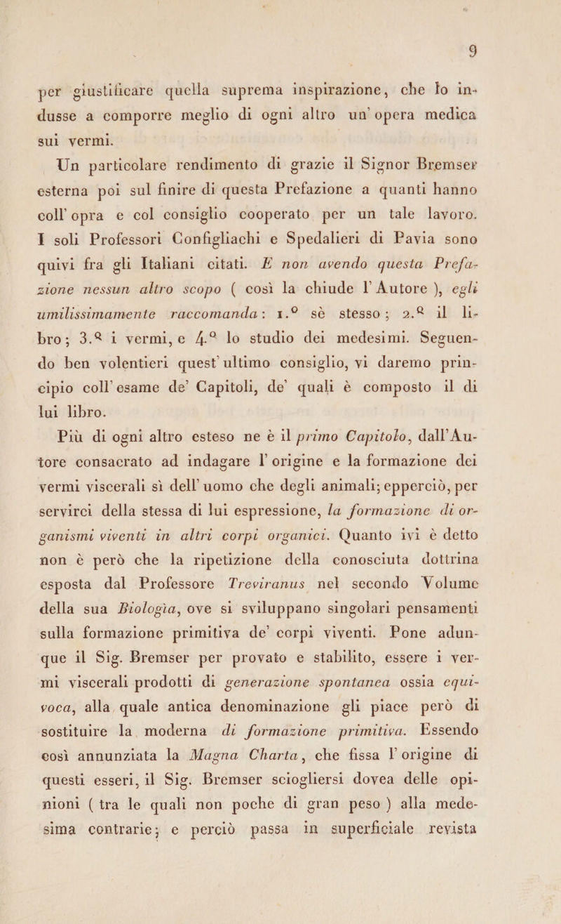per giustificare quella suprema inspirazione, che lo in¬ dusse a comporre meglio di ogni altro un’ opera medica sui vermi. Un particolare rendimento di grazie il Signor Bremser esterna poi sul finire di questa Prefazione a quanti hanno coll’ opra e col consiglio cooperato per un tale lavoro. I soli Professori Confìgliachi e Spedalieri di Pavia sono quivi fra gli Italiani citati. E non avendo questa Prefa¬ zione nessun altro scopo ( così la chiude 1 Autore ), egli umilissimamente raccomanda: i.° sò stesso; 2.ft il li¬ bro; 3V i vermi, e 4 Q 1° studio dei medesimi. Seguen¬ do ben volentieri quest ultimo consiglio, vi daremo prin¬ cipio colf esame de’ Capitoli, de’ quali è composto il di lui libro. Più di ogni altro esteso ne è il primo Capitolo, dall’Au¬ tore consacrato ad indagare 1’ origine e la formazione dei vermi viscerali sì dell’uomo che degli animali; epperciò, per servirci della stessa di lui espressione, la formazione di or¬ ganismi viventi in altri corpi organici. Quanto ivi è detto non è però che la ripetizione della conosciuta dottrina esposta dal Professore Treviranus nel secondo Volume della sua Biologìa, ove si sviluppano singolari pensamenti sulla formazione primitiva de’ corpi viventi. Pone adun¬ que il Sig. Bremser per provato e stabilito, essere i ver¬ mi viscerali prodotti di generazione spontanea ossia equi¬ voca, alla quale antica denominazione gli piace però di sostituire la moderna di formazione primitiva. Essendo così annunziata la Magna Charta, che fissa l’origine di questi esseri, il Sig. Bremser sciogliersi dovea delle opi¬ nioni ( tra le quali non poche di gran peso ) alla mede¬ sima contrarie; e perciò passa in superficiale reyista