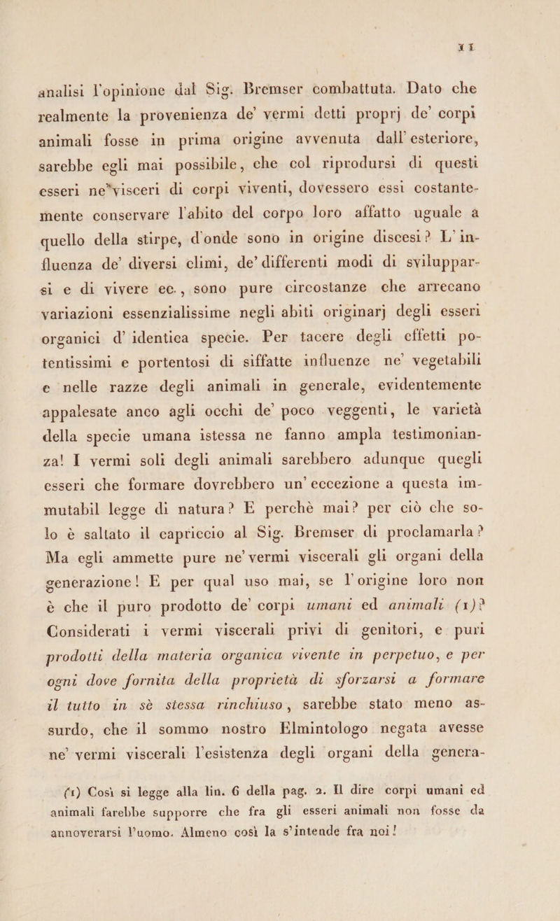 analisi Popinione dal Sig. Bremser combattuta. Dato che realmente la provenienza de vermi detti proprj de’ corpi animali fosse in prima origine avvenuta dall’esteriore, sarebbe egli mai possibile, che col riprodursi di questi esseri neHvisceri di corpi viventi, dovessero essi costante- mente conservare l’abito dei corpo loro affatto uguale a quello della stirpe, donde sono in origine discesi? L'in¬ fluenza de’ diversi climi, de’differenti modi di sviluppar¬ si e di vivere ec-, sono pure circostanze che arrecano variazioni essenzialissime negli abiti originarj degli esseri organici d’ identica specie. Per tacere degli effetti po¬ tentissimi e portentosi di siffatte influenze ne1 vegetabili c nelle razze degli animali in generale, evidentemente appalesate anco agli occhi de’ poco veggenti, le varietà della specie umana istessa ne fanno ampia testimonian¬ za! I vermi soli degli animali sarebbero adunque quegli esseri che formare dovrebbero un’ eccezione a questa im- mutabil legge di natura? E perchè mai? per ciò che so¬ lo è saltato il capriccio al Sig. Bremser di proclamarla ? Ma egli ammette pure ne’vermi viscerali gli organi della generazione! E per qual uso mai, se l’origine loro non è che il puro prodotto de’ corpi umani ed animali (i)? Considerati i vermi viscerali privi di genitori, e puri prodotti della materia organica vivente in perpetuo, e per ogni dove fornita della proprietà di sforzarsi a formare il tutto in se stessa rinchiuso, sarebbe stato meno as¬ surdo, che il sommo nostro Elmintologo negata avesse ne’ vermi viscerali l’esistenza degli organi della genera¬ ci) Cosi si legge alla lin. 6 della pag. 2. Il dire corpi umani ed animali farebbe supporre che fra gli esseri animali non fosse da annoverarsi fuorao. Almeno cosi la s’intende fra noi!