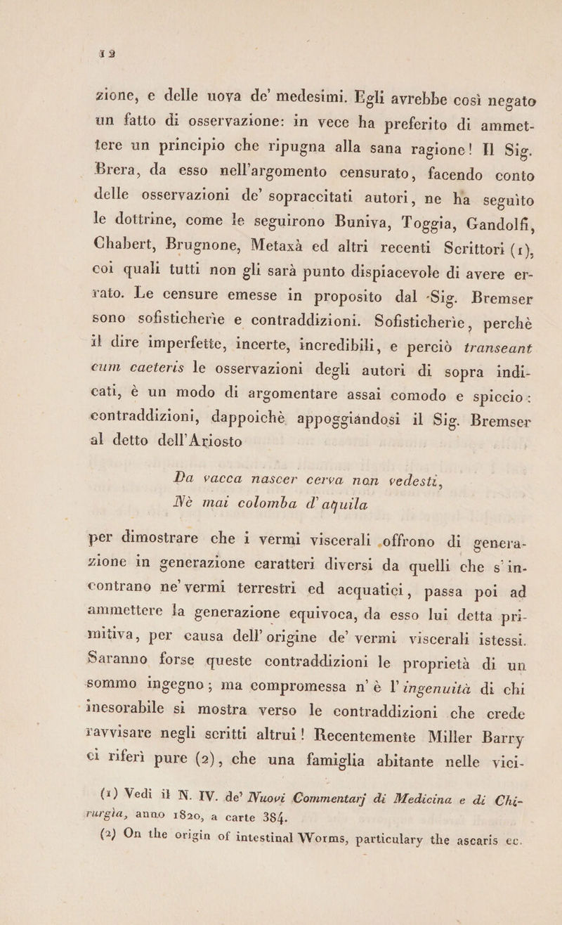 zione, e delle uova de’ medesimi. Egli avrebbe così negato un fatto di osservazione: in vece ha preferito di ammet¬ tere un principio che ripugna alla sana ragione! Il Si°\ Brera, da esso nell’argomento censurato, facendo conto delle osservazioni de’ sopraccitati autori, ne ha seguito le dottrine, come le seguirono Buniva, Toggia, Gandolfi, Chabert, Brugnone, Metaxà ed altri recenti Scrittori (i), coi quali tutti non gli sara punto dispiacevole di avere er- ì ato. Le censure emesse in proposito dal 'Sig. Bremser sono sofisticherìe e contraddizioni. Sofisticherìe, perchè il dire imperfette, incerte, incredibili, e perciò transeant ciun caeteris le osservazioni degli autori di sopra indi¬ cati, è un modo di argomentare assai comodo e spiccio : contraddizioni, dappoiché appoggiandosi il Sig. Bremser al detto dell’Ariosto Da vacca nascer cerva nan vedesti, D/è mai colomba cT aquila per dimostrare che i vermi viscerali offrono di genera- O zione in generazione caratteri diversi da quelli che s’in¬ contrano ne’vermi terrestri ed acquatici, passa poi ad ammettere la generazione equivoca, da esso lui detta pri¬ mitiva, per causa dell’origine de’vermi viscerali istessi. Saranno forse queste contraddizioni le proprietà di un sommo ingegno ; ma compromessa n è l’ingenuità di chi uiesoi abile si mostra verso le contraddizioni che crede ravvisare negli scritti altrui! Recentemente Miller Barry ci riferì pure (2), che una famiglia abitante nelle viei- (*) Vedi il N. IV. de’ Nuovi Commentar] di Medicina e di Chi¬ nirgìa, armo 1820, a carte 384.