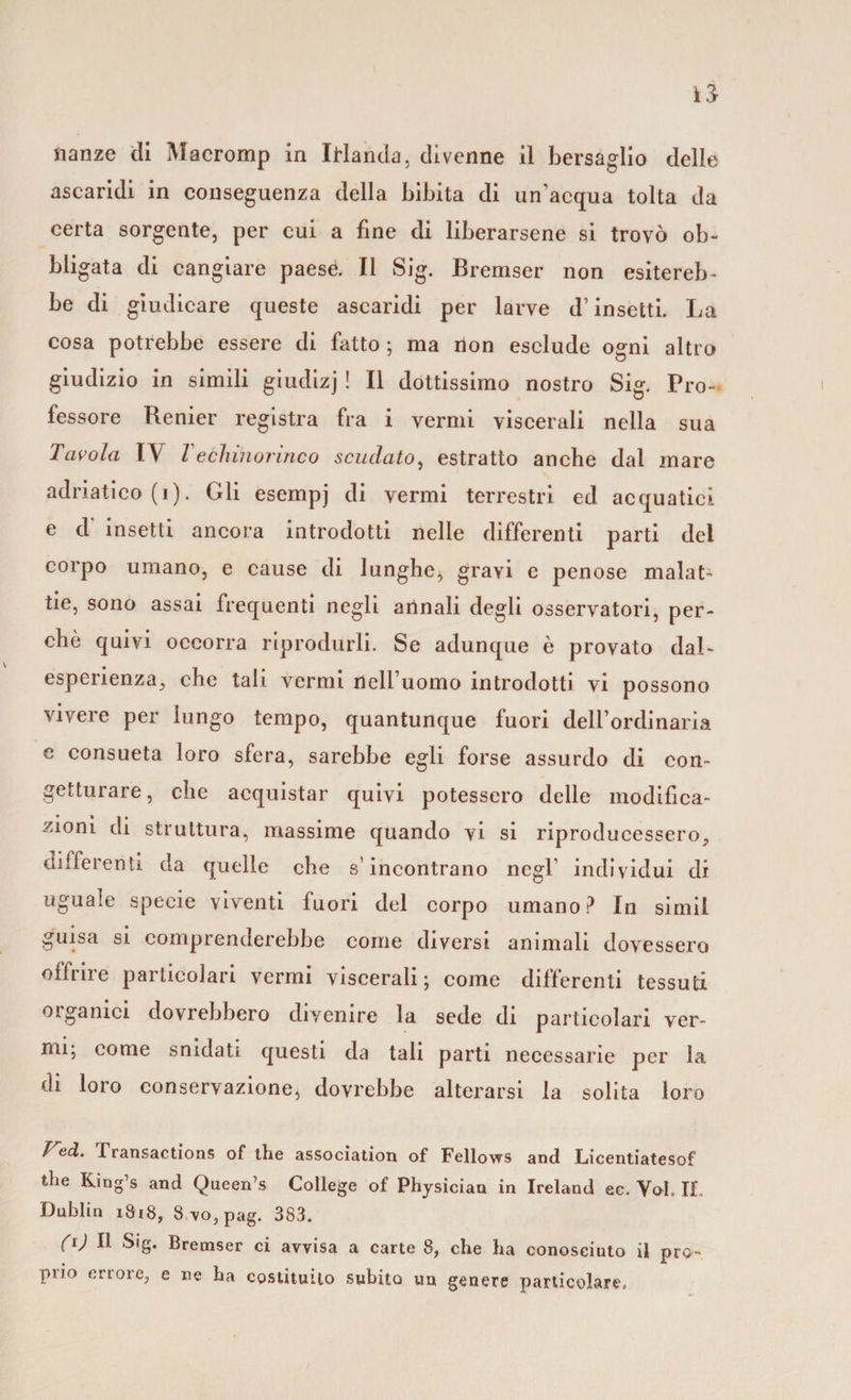 ascaridi in conseguenza della bibita di un’acqua tolta da certa sorgente, per cui a fine di liberarsene si trovò ob¬ bligata di cangiare paesé. Il Sig. Bremser non esitereb¬ be di giudicare queste ascaridi per larve d’insetti. La cosa potrebbe essere di fatto ; ma non esclude ogni altro giudizio in simili giudizj ! Il dottissimo nostro Sig. Pro-* fessore Renier registra fra i vermi viscerali nella sua Tavola l\ Techinorineo scudato, estratto anche dal mare adriatico (i). Gli esempj di vermi terrestri ed acquatici e d insetti ancora introdotti nelle differenti parti del corpo umano, e cause di lunghe, gravi e penose malat¬ tie, sono assai frequenti negli annali degli osservatori, per¬ chè quivi occorra riprodurli. Se adunque è provato dai- esperienza, che tali vermi nell’uomo introdotti vi possono vivere per lungo tempo, quantunque fuori dell’ordinaria e consueta loro sfera, sarebbe egli forse assurdo di con¬ getturare, che acquistar quivi potessero delle modifica¬ zioni di struttura, massime quando vi si riproducessero, differenti da quelle che s’incontrano negl' individui di uguale specie viventi fuori del corpo umano? In simil guisa si comprenderebbe come diversi animali dovessero offrire particolari vermi viscerali ; come differenti tessuti organici dovrebbero divenire la sede di particolari ver¬ mi; come snidati questi da tali parti necessarie per la di loro conservazione, dovrebbe alterarsi la solita loro ì^ed. fransactions of thè association of Fellows and Licentiatesof thè King’s and Queen’s College of Physician in Ireland ec. Voi. If, Dublin 1818, 3vo,pag. 383. (ij II Sig. Bremser ci avvisa a carte 8, che ha conosciuto il pro- piio errore, e ne ha costituito subito un genere particolare.