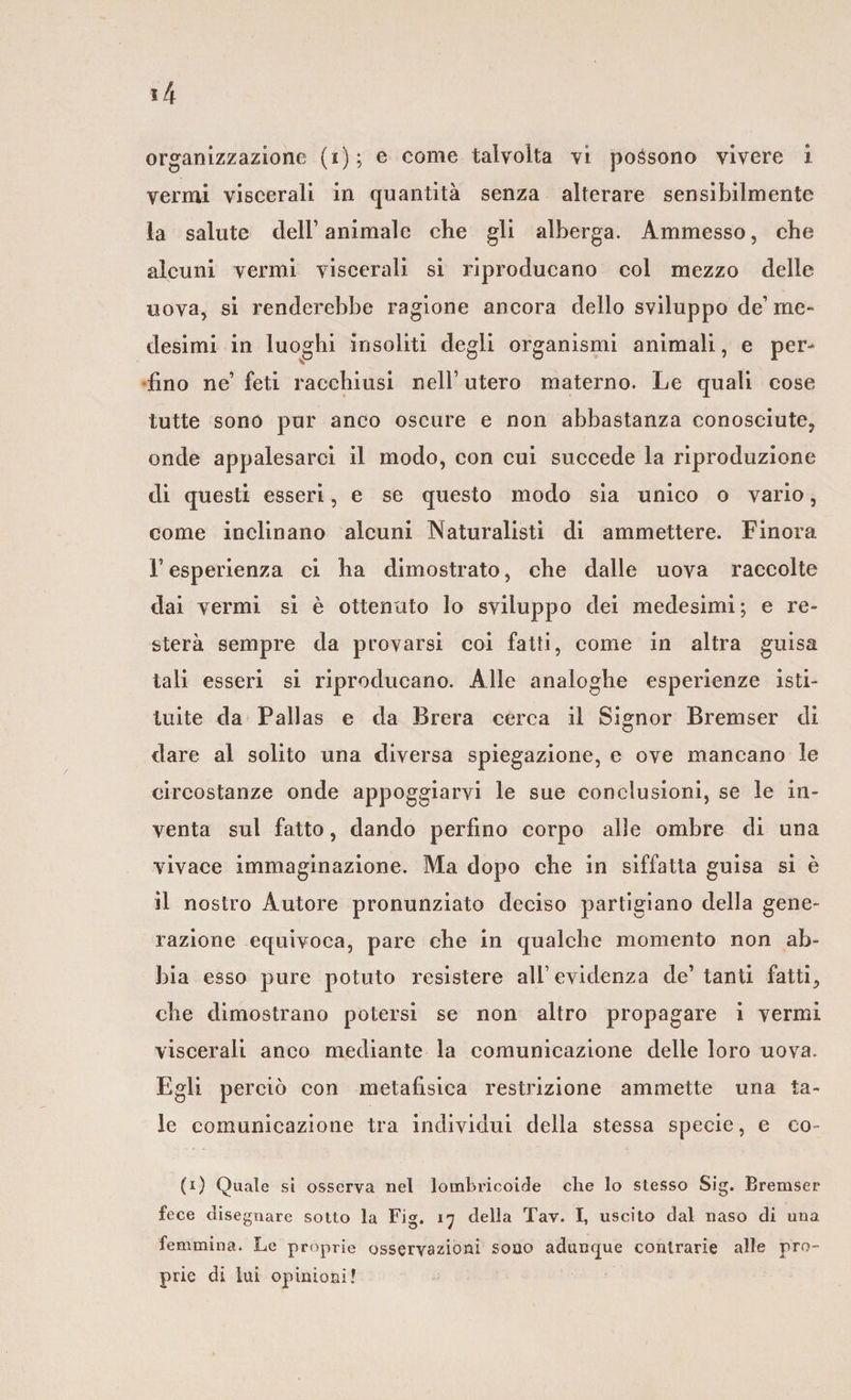 vermi viscerali in quantità senza alterare sensibilmente la salute dell’ animale che gli alberga. Ammesso, che alcuni vermi viscerali si riproducano col mezzo delle uova, si renderebbe ragione ancora dello sviluppo de’ me¬ desimi in luoghi insoliti degli organismi animali, e per¬ fino ne’ feti racchiusi nell’ utero materno. Le quali cose tutte sono pur anco oscure e non abbastanza conosciute, onde appalesarci il modo, con cui succede la riproduzione di questi esseri, e se questo modo sia unico o vario, come inclinano alcuni Naturalisti di ammettere. Finora f esperienza ci ha dimostrato, che dalle uova raccolte dai vermi si è ottenuto lo sviluppo dei medesimi; e re¬ sterà sempre da provarsi coi fatti, come in altra guisa tali esseri si riproducano. Alle analoghe esperienze isti¬ tuite da Pallas e da Brera cerca il Signor Bremser di dare al solito una diversa spiegazione, e ove mancano le circostanze onde appoggiarvi le sue conclusioni, se le in¬ venta sul fatto, dando perfino corpo alle ombre di una vivace immaginazione. Ma dopo che in siffatta guisa si è il nostro Autore pronunziato deciso partigiano della gene¬ razione equivoca, pare che in qualche momento non ab¬ bia esso pure potuto resistere all’evidenza de’ tanti fatti, che dimostrano potersi se non altro propagare i vermi viscerali anco mediante la comunicazione delle loro uova. Egli perciò con metafisica restrizione ammette una ta¬ le comunicazione tra individui della stessa specie, e co¬ ti) Quale si osserva nel lombricoide che lo stesso Sig. Bremser fece disegnare sotto la Fig. 17 della Tav. I, uscito dal naso di una femmina. Le proprie osservazioni sono adunque contrarie alle pro¬ prie di lui opinioni!