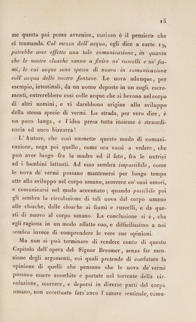 ci tramanda. Col mezzo dell acqua, egli dice a carte 19, potrebbe aver effetto una tale comunicazione, in quanto che le nostre cloache vanno a finire ne' ruscelli e ne fiu¬ mi, le cui acque sono spesso di nuovo in comunicazione coll acqua delle nostre fontane. Le uova adunque, per esempio, intestinali, da un uomo deposte in un cogli escre¬ menti, entrerebbero cosi colle acque che si bevono nel corpo di altri uomini, e vi darebbono origine allo sviluppo della stessa specie di vermi. La strada, per vero dire, è un poco lunga, e l’idea presa tutta insieme è straordi- iiaria ed anco bizzarra ! L’Autore, che così ammette questo modo di comuni¬ cazione, nega poi quello, come ora vassi a vedere, che può aver luogo fra la madre ed il feto, fra le nutrici ed i bambini lattanti. Ad esso sembra impossibile, come le uova de vermi possano mantenersi per lungo tempo atte allo sviluppo nel corpo umano, scorrere co’ suoi umori, e comunicarsi nel modo accennato ; quando possibile poi gli sembra la circolazione di tali uova dal corpo umano alle cloache, dalle cloache ai fiumi e ruscelli, e da que¬ sti di nuovo al corpo umano. La conclusione si è , che egli ragiona in un modo affatto suo, e difficilissimo a noi sembra invece di comprendere le vere sue opinioni. Ma non si può terminare di rendere conto di questo Capitolo dell opera del Signor Bresmer, senza far men¬ zione degli argomenti, coi quali pretende di confutare la opinione di quelli che pensano che le uova de’ vermi possano essere assorbite e portate nel torrente della cir¬ colazione, scorrere, e deporsi in diverse parti del corpo umano? non eccettuato fors’anco \ umore seminale, comu-