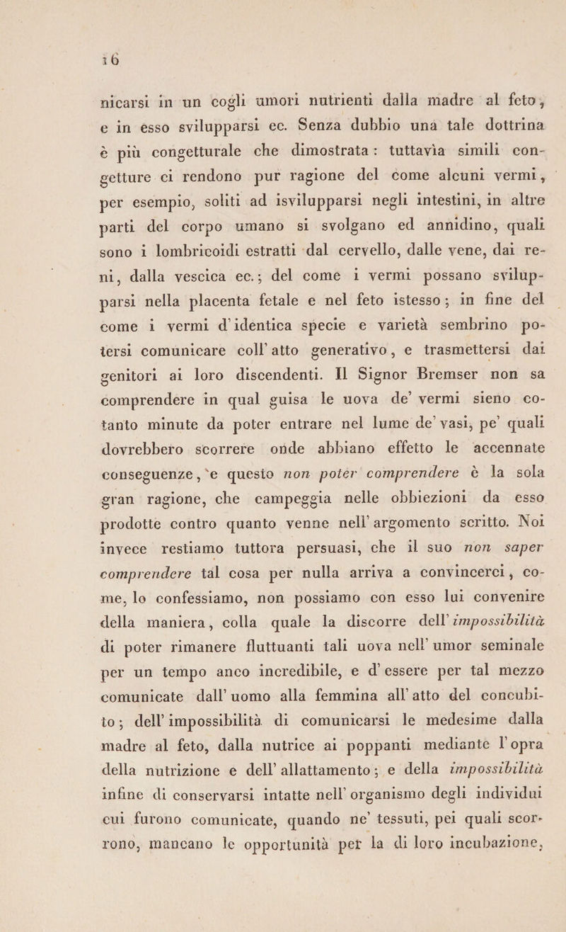 e in esso svilupparsi ec. Senza dubbio una tale dottrina è più congetturale che dimostrata : tuttavìa simili con- getture ci rendono pur ragione del come alcuni vermi, per esempio, soliti ad isvilupparsi negli intestini, in altre parti del corpo umano si svolgano ed annidino, quali sono i lombricoidi estratti dal cervello, dalle vene, dai re¬ ni, dalla vescica ec.-, del come i vermi possano svilup¬ parsi nella placenta fetale e nel feto istesso ; in fine del come i vermi d’identica specie e varietà sembrino po¬ tersi comunicare coll’ atto generativo, e trasmettersi dai genitori ai loro discendenti. Il Signor Bremser non sa comprendere in qual guisa le uova de’ vermi sieno co¬ tanto minute da poter entrare nel lume de’ vasi, pe’ quali dovrebbero scorrere onde abbiano effetto le accennate conseguenze, 'e questo non poter comprendere è la sola gran ragione, che campeggia nelle obbiezioni da esso prodotte contro quanto venne nell’ argomento scritto. Noi invece restiamo tuttora persuasi, che il suo non saper comprendere tal cosa per nulla arriva a convincerci, co¬ me, lo confessiamo, non possiamo con esso lui convenire della maniera, colla quale la discorre dell’ impossibilità di poter rimanere fluttuanti tali uova nell’ umor seminale per un tempo anco incredibile, e d’ essere per tal mezzo comunicate dall’ uomo alla femmina all’ atto del concubi¬ to ; dell’ impossibilità di comunicarsi le medesime dalla madre al feto, dalla nutrice ai poppanti mediante l’opra della nutrizione e dell’ allattamento ; e della impossibilità infine di conservarsi intatte nell organismo degli individui cui furono comunicate, quando ne’ tessuti, pei quali scor¬ rono, mancano le opportunità per la di loro incubazione,