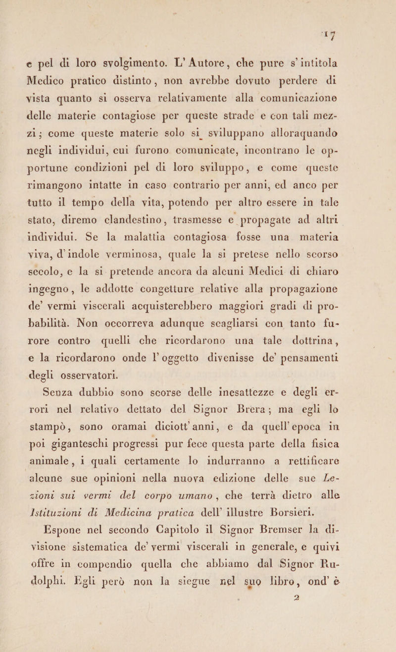 c pel di loro svolgimento. L’Autore, che pure s’intitola Medico pratico distinto, non avrebbe dovuto perdere di vista quanto si osserva relativamente alla comunicazione delle materie contagiose per queste strade e con tali mez¬ zi ; come queste materie solo sq sviluppano allorquando negli individui, cui furono comunicate, incontrano le op¬ portune condizioni pel di loro sviluppo, e come queste rimangono intatte in caso contrario per anni, ed anco per tutto il tempo della vita, potendo per altro essere in tale stato, diremo clandestino, trasmesse e propagate ad altri individui. Se la malattia contagiosa fosse una materia viva, d’indole verminosa, quale la si pretese nello scorso secolo, e la si pretende ancora da alcuni Medici di chiaro ingegno, le addotte congetture relative alla propagazione de’ vermi viscerali acquisterebbero maggiori gradi di pro¬ babilità. Non occorreva adunque scagliarsi con tanto fu¬ rore contro quelli che ricordarono una tale dottrina, e la ricordarono onde 1’ oggetto divenisse de’ pensamenti degli osservatori. Senza dubbio sono scorse delle inesattezze e degli er¬ rori nel relativo dettato del Signor Brera ; ma egli lo stampò, sono oramai diciott’ anni, e da quell’ epoca in poi giganteschi progressi pur fece questa parte della fisica animale, i quali certamente lo indurranno a rettificare alcune sue opinioni nella nuova edizione delle sue Le¬ zioni sui vermi del corpo umano , che terrà dietro alle istituzioni di Medicina pratica dell’ illustre Borsieri. Espone nel secondo Capitolo il Signor Bremser la di¬ visione sistematica de’ vermi viscerali in generale, e quivi offre in compendio quella che abbiamo dal Signor Ru- clolphi. Egli però non la siegue nel suo libro, ond’ è 2