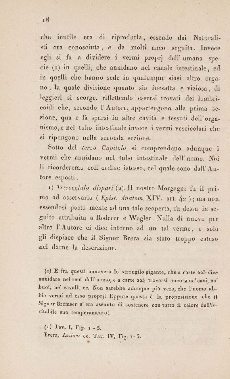 che inutile era di riprodurla, essendo dai Naturali¬ sti ora conosciuta, e da molti anco seguita. Invece egli si fa a dividere i vermi proprj dell’ umana spe¬ cie (i) in quelli, che annidano nei canale intestinale, ed in quelli che hanno sede in qualunque siasi altro orga¬ no ; la quale divisione quanto sia inesatta e viziosa , di leggieri si scorge, riflettendo essersi trovati dei lombri- eoidi che, secondo V Autore, appartengono alla prima se¬ zione, qua e là sparsi in altre cavità e tessuti dell’ orga¬ nismo, e nel tubo intestinale invece i vermi vescicolari che si ripongono nella seconda sezione. Sotto del terzo Capitolo si comprendono adunque i vermi che annidano nel tubo intestinale dell’uomo. Noi li ricorderemo coll ordine istesso, col quale sono dall’Au¬ tore esposti. i) Tricocefalo dispari (2). Il nostro Morgagni fu il pri¬ mo ad osservarlo ( Epist. Anatom. XI V. art. fa ) ; ma non essendosi posto mente ad una tale scoperta, fu dessa in se¬ guito attribuita a Ròderer e Wagler. Nulla di nuovo per altro 1 Autore ci dice intorno ad un tal verme, e solo gli dispiace che il Signor Brera sia stato troppo esteso nel darne la descrizione. (1) E fra questi annovera lo strongilo gigante, che a carte 223 dice annidare nei reni dell’uomo, e a carte 22^. trovarsi ancora ne’cani, ne? buoi, ne’ cavalli ec. Non sarebbe adunque più vero, che l’uomo ab¬ bia vermi ad esso proprj ! Eppure questa è la proposizione che il Signor Bremser s’ era assunto di sostenere con tutto il calore dell’ir¬ ritabile suo temperamento! (O Tav, I, Fig. 1-5. Brera, Lezioni ec. Tav. IV, Fig. i-5.