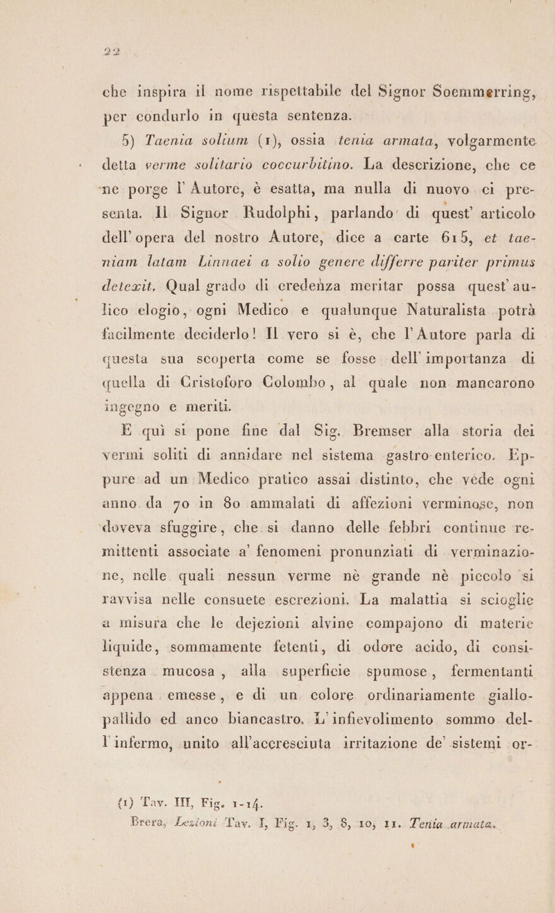 che inspira il nome rispettabile del Signor Soernm«rring, per condurlo in questa sentenza. 5) Taenia solium (i), ossia tenia armata, volgarmente detta venne solitario coccurbitino. La descrizione, che ce ne porge 1 Autore, è esatta, ma nulla di nuovo ci pre¬ senta. 11 Signor Rudolphi, parlando di quest1 articolo dell1 opera dei nostro Autore, dice a carte 6i5, et tae- niam latam Linnaei a solio genere clifferre par iter primus detexit, Qual grado di credenza meritar possa quest1 au¬ lico elogio, ogni Medico e qualunque Naturalista potrà facilmente deciderlo! Il vero si è, che l’Autore parla di questa sua scoperta come se fosse dell importanza di quella di Cristoforo Colombo, al quale non mancarono ingegno e meriti. E qui si pone fine dal Sig. Bremser alla storia dei vermi soliti di annidare nel sistema gastro enterico. Ep¬ pure ad un Medico pratico assai distinto, che vede ogni anno da 70 in 80 ammalati di affezioni verminose, non doveva sfuggire, che si danno delle febbri continue re¬ mittenti associate a' fenomeni pronunziati di verminazio- ne, nelle quali nessun verme nè grande nè piccolo si ravvisa nelle consuete escrezioni. La malattia si scioglie a misura che le deiezioni alvine compajono di materie liquide, sommamente fetenti, di odore acido, di consi¬ stenza mucosa , alla superficie spumose , fermentanti appena emesse, e di un colore ordinariamente giallo- pallido ed anco biancastro, L infievolimento sommo del- 1 infermo, unito allaccreseiuta irritazione de sistemi or- • (1) Tnv. Ili, Fig„ 1-14.