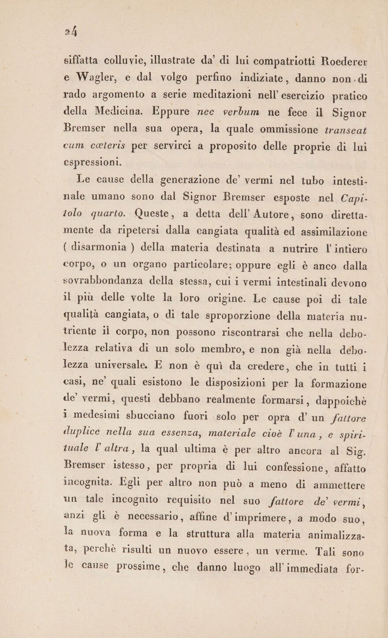 siffatta colluvie, illustrate da’ di lui compatriotti Roederer e Wagler, e dal volgo perfino indiziate, danno non.di rado argomento a serie meditazioni nell’ esercizio pratico della Medicina. Eppure nec verbum ne fece il Signor Bremser nella sua opera, la quale ommissione transeat culli cceteris per servirci a proposito delle proprie di lui espressioni. Le cause della generazione de’ vermi nel tubo intesti¬ nale umano sono dal Signor Bremser esposte nel Capi¬ tolo quarto. Queste, a detta dell’ Autore, sono diretta- mente da ripetersi dalla cangiata qualità ed assimilazione { disarmonia ) della materia destinata a nutrire l’intiero corpo, o un organo particolare; oppure egli è anco dalla sovrabbondanza della stessa, cui i vermi intestinali devono il più delle volte la loro origine. Le cause poi di tale qualità cangiata, o di tale sproporzione della materia nu¬ triente il corpo, non possono riscontrarsi che nella debo¬ lezza relativa di un solo membro, e non già nella debo¬ lezza universale. E non è qui da credere, che in tutti i casi, ne’ quali esistono le disposizioni per la formazione de’vermi, questi debbano realmente formarsi, dappoiché i medesimi sbucciano fuori solo per opra d’ un fattore duplice nella sua essenza, materiale cioè V una , e spiri¬ tuale V altra, la qual ultima è per altro ancora al Siff. Bremser istesso, per propria di lui confessione, affatto incognita. Egli per altro non può a meno di ammettere un tale incognito requisito nel suo fattore de1 vermi, anzi gli è necessario, affine d’imprimere, a modo suo, la nuova forma e la struttura alla materia animalizza- ta, perchè risulti un nuovo essere , un verme. Tali sono le cause prossime, che danno luogo ali’immediata for-