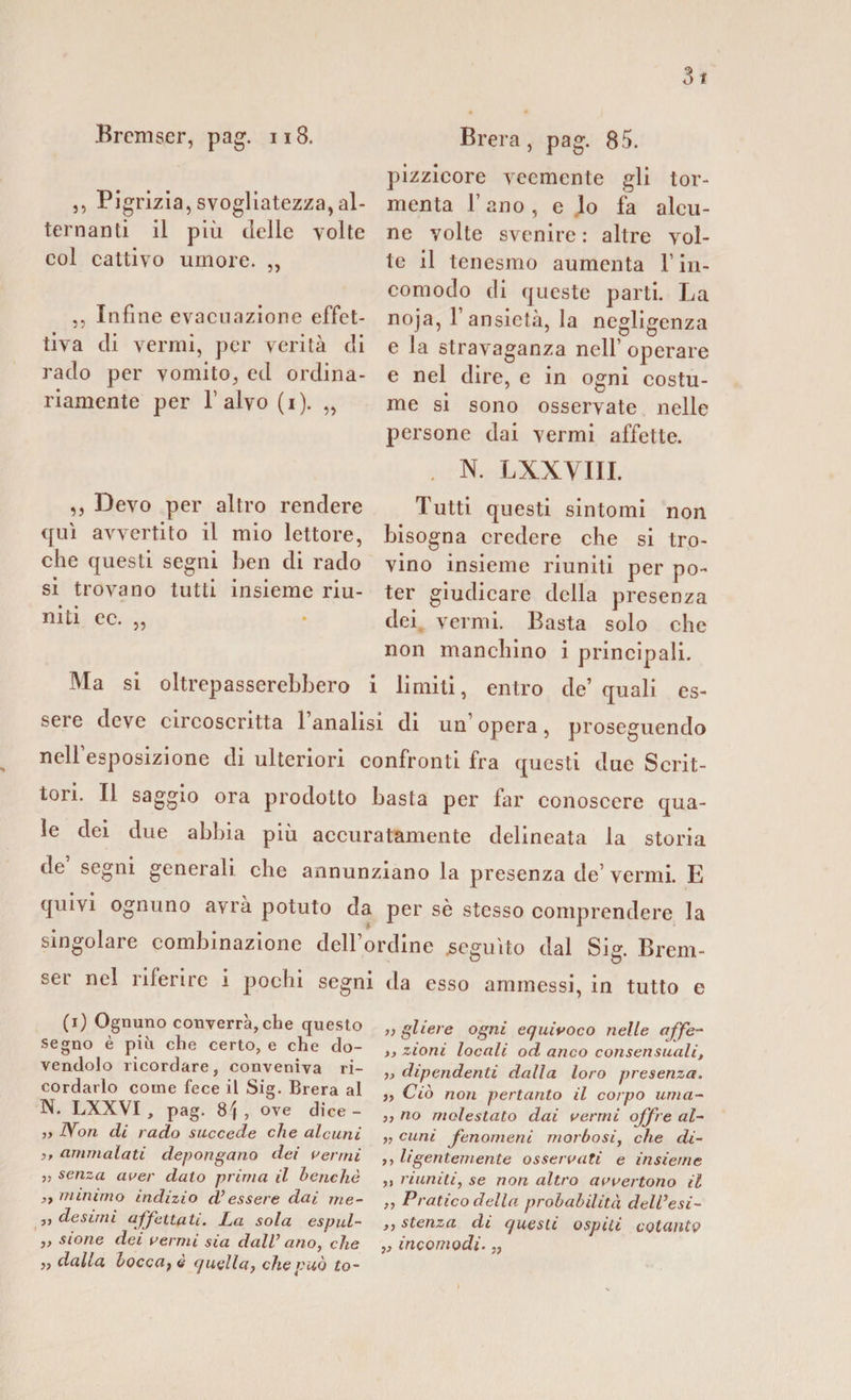 3t Bremser, pag. 118. ,, Pigrizia, svogliatezza,al¬ ternanti il più delle volte col cattivo umore. ,, ,, Infine evacuazione effet¬ tiva di vermi, per verità di rado per vomito, ed ordina¬ riamente per l’alvo (i). „ Brera, pag. 85. pizzicore veemente gli tor¬ menta l’ano, e lo fa alcu¬ ne volte svenire : altre vol¬ te il tenesmo aumenta l’in¬ comodo di queste parti. La noja, l’ansietà, la negligenza e la stravaganza nell’ operare e nel dire, e in ogni costu¬ me si sono osservate nelle persone dai vermi affette. . N. LXXVIII. „ Devo per altro rendere Tutti questi sintomi non qui avvertito il mio lettore, bisogna credere che si tro- che questi segni ben di rado vino insieme riuniti per po¬ si trovano tutti insieme riu- ter giudicare della presenza niti ec- 35 * dei vermi. Basta solo che non manchino i principali. Ma si oltrepasserebbero i limiti, entro de’quali es¬ sere deve circoscritta 1 analisi di un opera, proseguendo nell’esposizione di ulteriori confronti fra questi due Scrit¬ tori. Il saggio ora prodotto basta per far conoscere qua¬ le dei due abbia più accuratamente delineata la storia de segni generali che annunziano la presenza de’ vermi. E quivi ognuno avrà potuto da per sè stesso comprendere la singolare combinazione dell’ordine .seguito dal Sig. Brem¬ ser nel riferire i pochi segni da esso ammessi, in tutto e (i) Ognuno converrà,che questo segno è più che certo, e che do¬ vendolo ricordare, conveniva ri¬ cordarlo come fece il Sig. Brera al N. LXXVI , pag. 81 , ove dice- » Non di rado succede che alcuni i&gt; ammalati depongano dei aermi „ senza aver dato prima il benché ,t minimo indizio cVessere dai me¬ li desimi affettati. La sola espul- ,, sione dei aermi sia dall’ ano, che „ dalla bocca} è cjuella, che può to- ,, gliere ogni equivoco nelle affé- &gt;&gt; zioni locali od anco consensuali, ,, dipendenti dalla loro presenza. j, Ciò non pertanto il corpo lima¬ li no molestato dai aerini offre al¬ ti cani fenomeni morbosi, che di¬ ti ligentemente osseraati e insieme ,, riuniti, se non altro aaaertono il „ Pratico della probabilità dell’esi- ,, stenza di questi ospiti cotanto „ incomodi. „