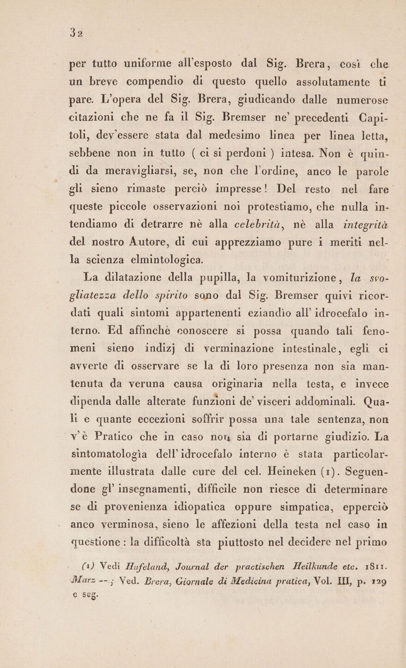 3a per tutto uniforme all’esposto dal Sig. Brera, così che un breve compendio di questo quello assolutamente ti pare. L’opera del Sig. Brera, giudicando dalle numerose citazioni che ne fa il Sig. Bremser ne’ precedenti Capi¬ toli, dev’essere stata dal medesimo linea per linea letta, sebbene non in tutto ( ci si perdoni ) intesa. Non è quin¬ di da meravigliarsi, se, non che l ordine, anco le parole gli sieno rimaste perciò impresse ! Del resto nel fare queste piccole osservazioni noi protestiamo, che nulla in¬ tendiamo di detrarre nè alla celebrità, nè alla integrità del nostro Autore, di cui apprezziamo pure i meriti nel¬ la scienza elmintologica. La dilatazione della pupilla, la vomiturizione, la svo¬ gliatezza dello spirito sono dal Sig. Bremser quivi ricor¬ dati quali sintomi appartenenti eziandìo all’ idrocefalo in¬ terno. Ed affinchè conoscere si possa quando tali feno¬ meni sieno indizj di verminazione intestinale, egli ci avverte di osservare se la di loro presenza non sia man¬ tenuta da veruna causa originaria nella testa, e invece dipenda dalle alterate funzioni de’ visceri addominali. Qua¬ li e quante eccezioni soffrir possa una tale sentenza, non v’ è Pratico che in caso non sia di portarne giudizio. La sintomatologìa dell’ idrocefalo interno è stata particolar¬ mente illustrata dalle cure del cel. Heineken (i). Seguen¬ done gl’ insegnamenti, difficile non riesce di determinare se di provenienza idiopatica oppure simpatica, eppereiò anco verminosa, sieno le affezioni della testa nel caso in questione : la difficoltà sta piuttosto nel decidere nel primo (l) Vedi Hufeland, Journal der practischen Heilkunde etc. 1811. Marz — • Veci. Brera, Giornale di Medicina pratica, Vol. Ili, p. 129 e s eg.