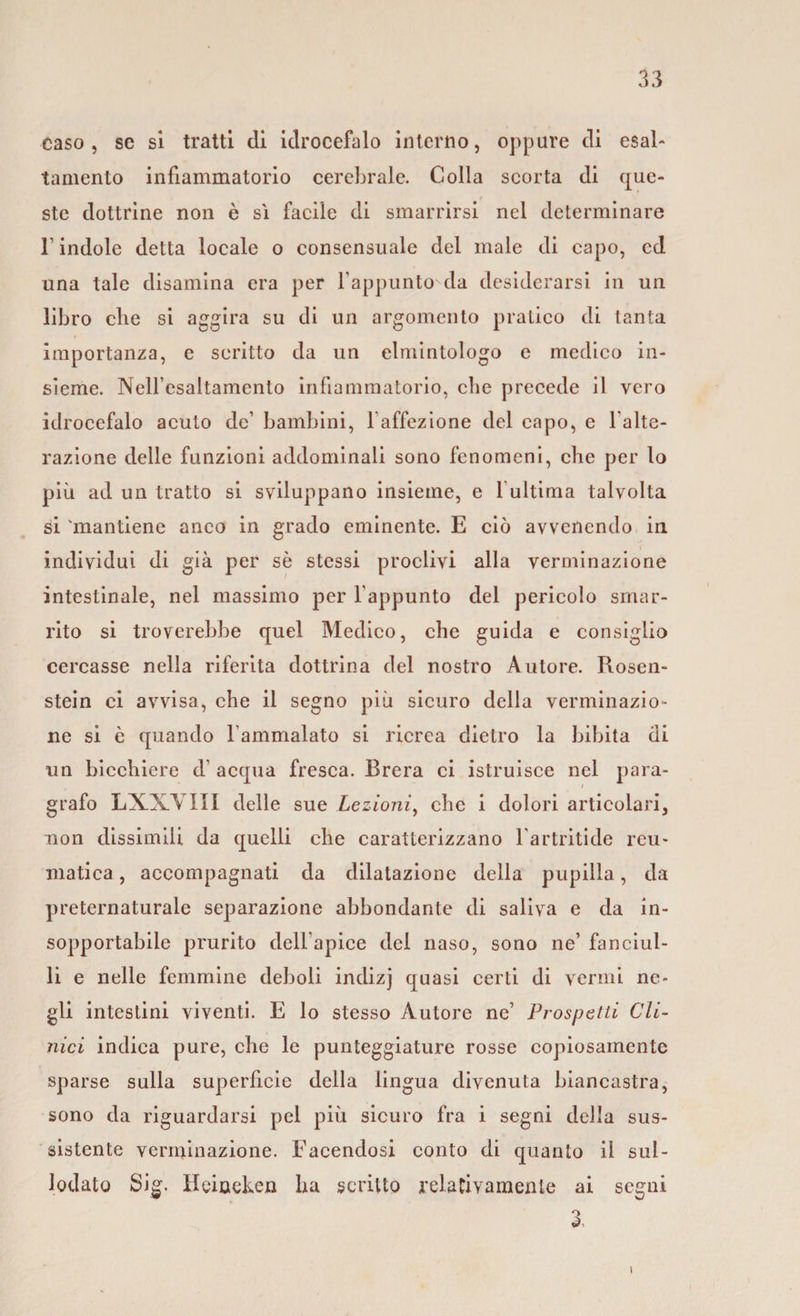 Caso, se si tratti di idrocefalo interno, oppure di esal¬ tamento infiammatorio cerebrale. Colla scorta di que¬ ste dottrine non è sì facile di smarrirsi nel determinare l’indole detta locale o consensuale del male di capo, cd una tale disamina era per l’appunto da desiderarsi in un libro die si aggira su di un argomento pratico di tanta importanza, e scritto da un elmintologo e medico in¬ sieme. NeU’esaltamento infiammatorio, che precede il vero idrocefalo acuto de’ bambini, l’affezione del capo, e balte- razione delle funzioni addominali sono fenomeni, che per lo più ad un tratto si sviluppano insieme, e 1 ultima talvolta si 'mantiene anco in grado eminente. E ciò avvenendo in individui di già per sè stessi proclivi alla verminazione intestinale, nel massimo per l'appunto del pericolo smar¬ rito si troverebbe quel Medico, che guida e consiglio cercasse nella riferita dottrina del nostro Autore. Rosen- stein ci avvisa, che il segno più sicuro della verminazio¬ ne si è quando l’ammalato si ricrea dietro la bibita di un bicchiere d’ acqua fresca. Brera ci istruisce nel para¬ grafo LXXYIII delle sue Lezioni, che i dolori articolari, non dissimili da quelli che caratterizzano l’artritide reu¬ matica , accompagnati da dilatazione della pupilla, da preternaturale separazione abbondante di saliva e da in¬ sopportabile prurito dell’apice del naso, sono ne’ fanciul¬ li e nelle femmine deboli indizj quasi certi di vermi ne¬ gli intestini viventi. E lo stesso Autore ne’ Prospetti Cli¬ nici indica pure, che le punteggiature rosse copiosamente sparse sulla superficie della lingua divenuta biancastra, sono da riguardarsi pel più sicuro fra i segni della sus¬ sistente verminazione. Facendosi conto di quanto il sul- lodato Sig. Heineken ha scritto relativamente ai segni 3,