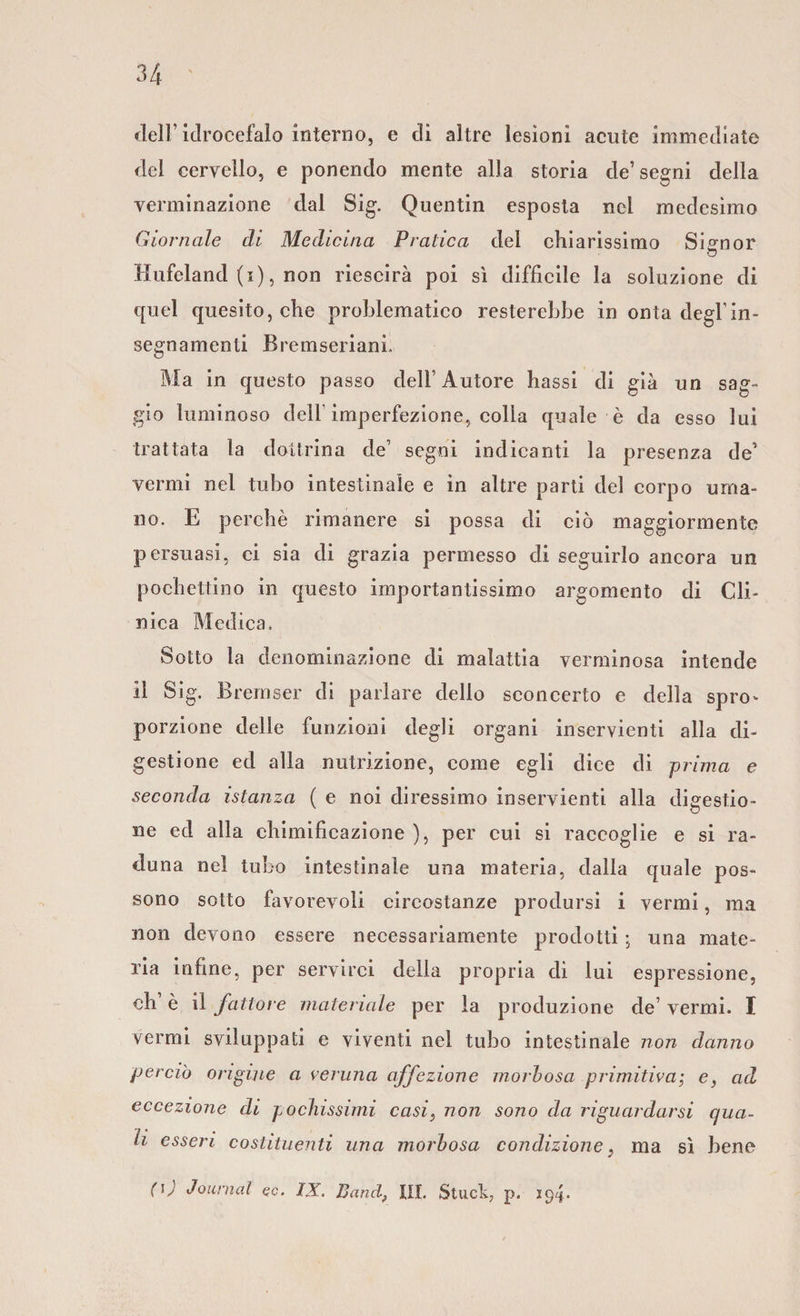 34 dell’idrocefalo interno, e di altre lesioni acute immediate del cervello, e ponendo mente alla storia de’segni della verminazione dal Sig. Quentin esposta nel medesimo Giornale di Medicina Pratica del chiarissimo Signor Hufeland (i), non riescirà poi sì difficile la soluzione di quel quesito, che problematico resterebbe in onta degl’in¬ segnamenti Bremseriani. Ma in questo passo dell’ Autore hassi di già un sag¬ gio luminoso dell'imperfezione, colla quale è da esso lui trattata la dottrina de1 segni indicanti la presenza de1 vermi nel tubo intestinale e in altre parti del corpo uma¬ no. E perchè rimanere si possa di ciò maggiormente persuasi, ci sia di grazia permesso di seguirlo ancora un pochettino in questo importantissimo argomento di Cli¬ nica Medica. Sotto la denominazione di malattia verminosa intende il Sig. Bremser di parlare dello sconcerto e della spro^ porzione delle funzioni degli organi inservienti alla di¬ gestione ed alla nutrizione, come egli dice di prima e seconda istanza ( e noi diressimo inservienti alla digestio¬ ne ed alla chimificazione ), per cui si raccoglie e si ra¬ duna nel tubo intestinale una materia, dalla quale pos¬ sono sotto favorevoli circostanze prodursi i vermi, ma non devono essere necessariamente prodotti ; una mate¬ ria infine, per servirci della propria di lui espressione, eh è il fattore materiale per la produzione de’ vermi. I vermi sviluppati e viventi nel tubo intestinale non danno perciò origine a veruna affezione morbosa primitiva; e, ad eccezione di pochissimi casi, non sono da riguardarsi qua¬ li esseri costituenti una morbosa condizione} ma sì bene