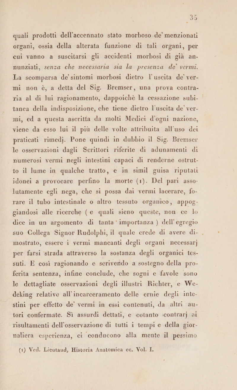 «pali prodotti dell'accennato stato morboso de’ menzionati organi, ossia della alterata funzione di tali organi, per cui vanno a suscitarsi gli accidenti morbosi di già an¬ nunziati, senza che necessaria sia la presenza (le' vermi. La scomparsa de’sintomi morbosi dietro l’uscita de’ver¬ mi non è, a detta del Sig. Bremser, una prova contra¬ ria al di lui ragionamento, dappoiché la cessazione subi¬ tanea della indisposizione, che tiene dietro luscita de’ver¬ mi, ed a questa ascritta da molti Medici d’ogni nazione, viene da esso lui il più delle volte attribuita all uso dei praticati rimedj. Pone quindi in dubbio il Sig. Bremser le osservazioni dagli Scrittori riferite di adunamenti di numerosi vermi negli intestini capaci di renderne ostrut- to il lume in qualche tratto, e in simil guisa riputali idonei a provocare perfino la morte (i). Del pari asso¬ lutamente egli nega, che si possa dai vermi lacerare, fo¬ rare il tubo intestinale o altro tessuto organico, appog¬ giandosi alle ricerche ( e quali sieno queste, non ce lo dice in un argomento di tanta * importanza ) dell’egregio suo Collega Signor Rudolphi, il quale crede di avere di¬ mostrato, essere i vermi mancanti degli organi necessarj per farsi strada attraverso la sostanza degli organici tes¬ suti. E così ragionando c scrivendo a sostegno della pro¬ ferita sentenza, infine conclude, che sogni e favole sono le dettagliate osservazioni degli illustri Richter, e We- deking relative all’ incarceramento delle ernie degli inte¬ stini per effetto de’ vermi in essi contenuti, da altri au¬ tori confermate. Sì assurdi dettati, e cotanto contrarj ai risultamenti dell'osservazione di tutti i tempi e della gior¬ naliera esperienza, ci conducono alla mente il pessimo (i) Voci. Lieutaud, Historia Anatomica ec. Voi. I.