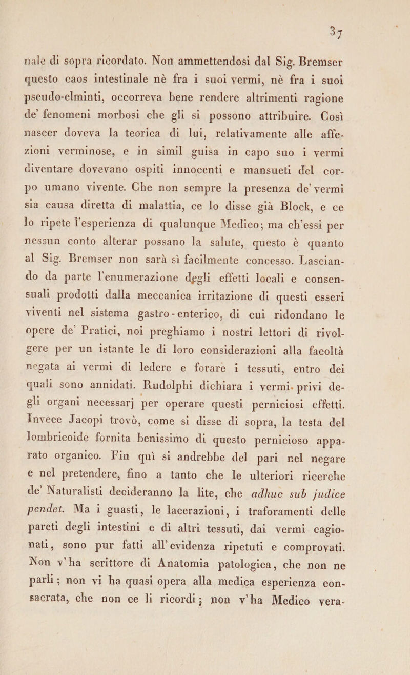 naie di sopra ricordato. Non ammettendosi dal Sig. Bremser questo caos intestinale nè fra i suoi vermi, nè fra i suoi pseudo-elminti, occorreva bene rendere altrimenti ragione de’ fenomeni morbosi che gli si possono attribuire. Così nascer doveva la teorica di lui, relativamente alle affe¬ zioni verminose, e in simil guisa in capo suo i vermi diventare dovevano ospiti innocenti e mansueti del cor¬ po umano vivente. Che non sempre la presenza de vermi sia causa diretta di malattia, ce lo disse già Block, e ce lo ripete l’esperienza di qualunque Medico; ma ch’essi per nessun conto alterar possano la salute, questo è quanto al Sig. Bremser non sarà sì facilmente concesso. Lascian¬ do da parte l’enumerazione d.egli effetti locali e consen¬ suali prodotti dalla meccanica irritazione di questi esseri viventi nel sistema gastro - enterico, di cui ridondano le opere de Pratici, noi preghiamo i nostri lettori di rivol¬ gere per un istante le di loro considerazioni alla facoltà negata ai vermi di ledere e forare i tessuti, entro dei quali sono annidati. Rudolphi dichiara i vermi* privi de- r * . * r gli organi necessari per operare questi perniciosi effetti. Invece Jacopi trovò, come si disse di sopra, la testa del lombricoide fornita benissimo di questo pernicioso appa¬ iato 01 ganico. Fin qui si andrebbe del pari nel negare e nel pretendere, fino a tanto che le ulteriori ricerche de INaturalisti decideranno la lite, che adirne sub judice pendet. Ma i guasti, le lacerazioni, i traforamenti delle pareti degli intestini e di altri tessuti, dai vermi cagio¬ nati, sono pur fatti all’evidenza ripetuti e comprovati. Non v’ha scrittore di Anatomia patologica, che non ne parli ; non vi ha quasi opera alla medica esperienza con¬ sacrata, che non ce li ricordi j non v’ha Medico vera-