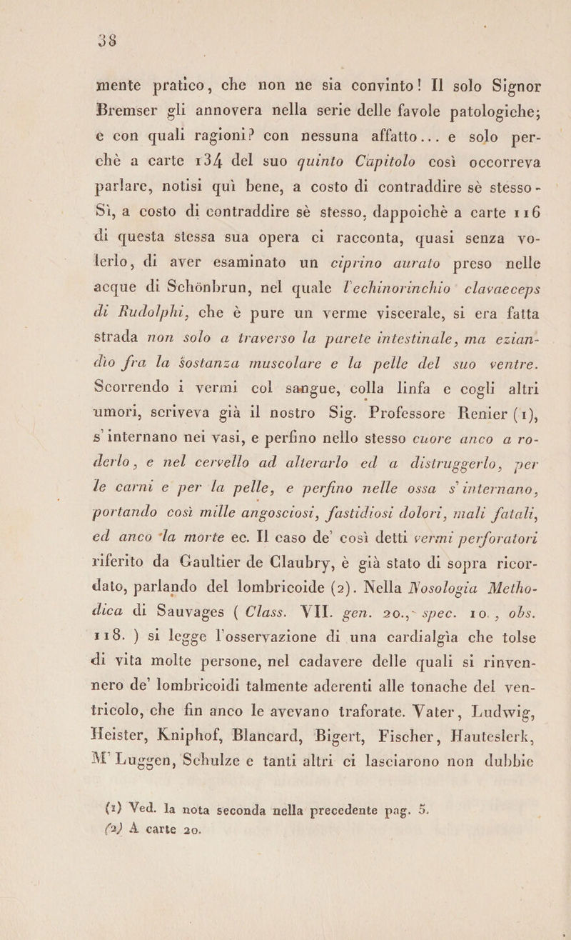 Bremser gli annovera nella serie delle favole patologiche; e con quali ragioni? con nessuna affatto... e solo per¬ chè a carte i34 del suo quinto Capitolo così occorreva parlare, notisi qui bene, a costo di contraddire sè stesso- Sì, a costo di contraddire sè stesso, dappoiché a carte 116 di questa stessa sua opera ci racconta, quasi senza vo¬ lerlo, di aver esaminato un ciprino aurato preso nelle acque di Schònbrun, nel quale le ehm or in eh io clavaeceps di Rudolphi, che è pure un verme viscerale, si era fatta strada non solo a traverso la parete intestinale, ma ezian¬ dìo fra la sostanza muscolare e la pelle del suo ventre. Scorrendo i vermi col sangue, colla linfa e cogli altri umori, scriveva già il nostro Sig. Professore Herder (’i), s’internano nei vasi, e perfino nello stesso cuore anco a ro¬ derlo , e nel cervello ad alterarlo ed a distruggerlo, per le carni e per la pelle, e perfino nelle ossa s1 internano, portando così nulle angosciosi, fastidiosi dolori, mali fatali, ed anco la morte ec. Il caso de’ così detti vermi perforatori riferito da Gaultier de Claubry, è già stato di sopra ricor¬ dato, parlando del lombricoide (2). Nella Nosologia Metho- dica di Sauvages ( Class. VII. gen. 20.p spec. 10 , ohs. 118. ) si legge l osservazione di una cardialgìa che tolse di vita molte persone, nel cadavere delle quali si rinven¬ nero de’ lombricoidi talmente aderenti alle tonache dei ven¬ tricolo, che fin anco le avevano traforate. Vater, Ludwig, Heister, Kniphof, Blancard, Bigert, Fischer, Hauteslerk, M Luggen, Schulze e tanti altri ci lasciarono non dubbie (2) Ved. la nota seconda nella precedente pag. 5. (*) A carte 20.