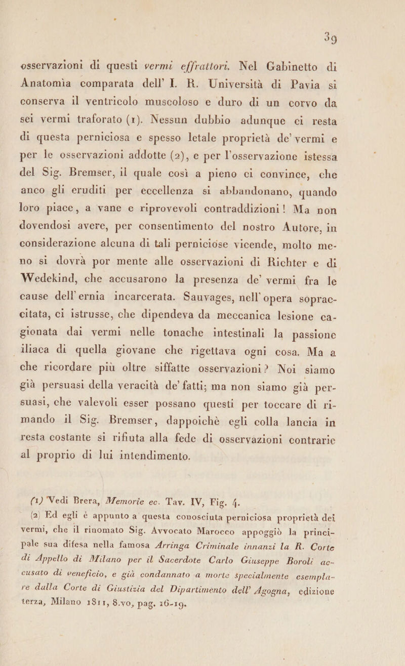 osservazioni di questi vermi effrcittori Nel Gabinetto di Anatomìa comparata dell’ I. R. Università di Pavia si conserva il ventricolo muscoloso e duro di un corvo da sei vermi traforato (i). Nessun dubbio adunque ci resta di questa perniciosa e spesso letale proprietà de’ vermi e per le osservazioni addotte (2), e per l’osservazione istessa del Sig. Bremser, il quale così a pieno ci convince, che anco gli eruditi per eccellenza si abbandonano, quando loro piace, a vane e riprovevoli contraddizioni! Ma non dovendosi avere, per consentimento del nostro Autore, in considerazione alcuna di tali perniciose vicende, molto me¬ no si dovrà por mente alle osservazioni di Richter e di Wedekind, che accusarono la presenza de’ vermi fra le cause dell’ernia incarcerata. Sauvages, nell’ opera soprac¬ citata, ci istrusse, che dipendeva da meccanica lesione ca¬ gionata dai vermi nelle tonache intestinali la passione iliaca di quella giovane che rigettava ogni cosa. Ma a che ricordare più oltre siffatte osservazioni? Noi siamo 1 già persuasi della veracità de’fatti; ma non siamo già per¬ suasi, che valevoli esser possano questi per toccare di ri¬ mando il Sig. Bremser, dappoiché egli colla lancia in resta costante si rifiuta alla fede di osservazioni contrarie al proprio di lui intendimento. (1) Vedi Brera, Memorie ec. Tav. IV, Fig. 4. (2 Ed egli è appunto a questa conosciuta perniciosa proprietà dei verrai, che il rinomato Sig. Avvocato Marocco appoggiò la princi¬ pale sua difesa nella famosa Arringa Criminale innanzi la R. Corte di Appello di lì filano per il Sacerdote Carlo Giuseppe Roroli ac¬ cusato di veneficio, e già condannato a morte Specialmente esempla¬ re dalla Corte di Giustizia del Dipartimento delV Agogna, edizione terza, Milano 1S11, 8.yo, pag. stì-iq.