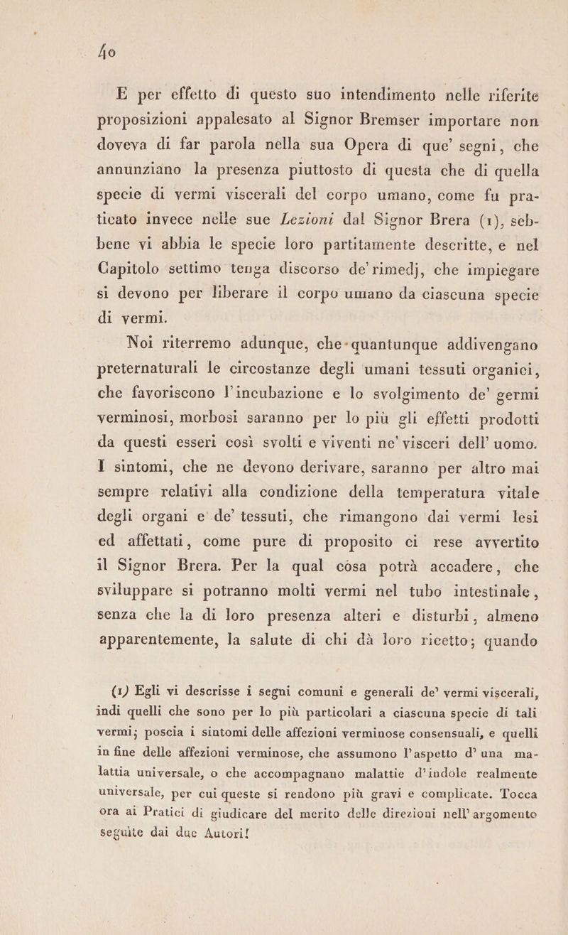 E per effetto di questo suo intendimento nelle riferite proposizioni appalesato al Signor Bremser importare non doveva di far parola nella sua Opera di que’ segni, che annunziano la presenza piuttosto di questa che di quella specie di vermi viscerali del corpo umano, come fu pra¬ ticato invece nelle sue Lezioni dal Signor Brera (i), seb¬ bene vi abbia le specie loro partitamente descritte, e nel Capitolo settimo tenga discorso de’rimedj, che impiegare si devono per liberare il corpo umano da ciascuna specie di vermi. Noi riterremo adunque, che-quantunque addivengano preternaturali le circostanze degli umani tessuti organici, che favoriscono F incubazione e lo svolgimento de’ germi verminosi, morbosi saranno per lo più gli effetti prodotti da questi esseri così svolti e viventi ne’visceri dell’ uomo. I sintomi, che ne devono derivare, saranno per altro mai sempre relativi alla condizione della temperatura vitale degli organi e de’ tessuti, che rimangono dai vermi lesi ed affettati, come pure di proposito ci rese avvertito il Signor Brera. Per la qual cosa potrà accadere, che sviluppare si potranno molti vermi nel tubo intestinale , senza che la di loro presenza alteri e disturbi, almeno apparentemente, la salute di chi dà loro ricetto; quando il) Egli vi descrisse i segni comuni e generali de1 vermi viscerali, indi quelli che sono per lo piti particolari a ciascuna specie di tali vermi; poscia i sintomi delle affezioni verminose consensuali, e quelli in fine delle affezioni verminose, che assumono l’aspetto d’ una ma¬ lattia universale, o che accompagnano malattie d’indole realmente universale, per cui queste si rendono più gravi e complicate. Tocca ora ai Pratici di giudicare del merito delle direzioni nell’argomento seguile dai due Autori!