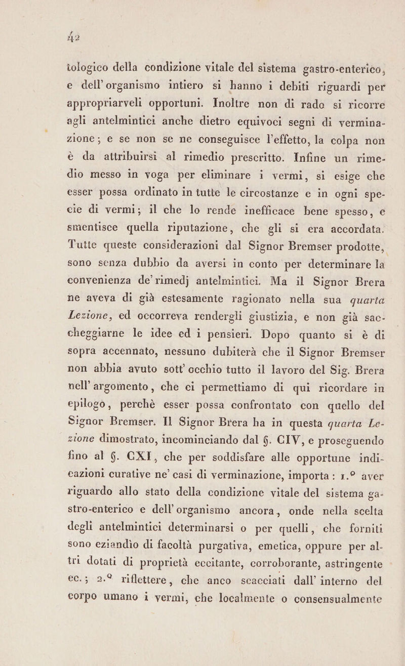 tologico della condizione vitale del sistema gastro-enterico, e dell’organismo intiero si hanno i debiti riguardi per appropriaceli opportuni. Inoltre non di rado si ricorre agli antelmintici anche dietro equivoci segni di vermina- zione ; e se non se ne eonseguisce l’effetto, la colpa non è da attribuirsi al rimedio prescritto. Infine un rime¬ dio messo in voga per eliminare i vermi, si esige che esser possa ordinato in tutte le circostanze e in ogni spe¬ cie di vermi ; il che lo rende inefficace bene spesso, e smentisce quella riputazione, che gli si era accordata. Tutte queste considerazioni dal Signor Bremser prodotte, sono senza dubbio da aversi in conto per determinare la convenienza de’rimedj antelmintici. Ma il Signor Brera ne aveva di già estesamente ragionato nella sua quarta Lezione, ed occorreva rendergli giustizia, e non già sac¬ cheggiarne le idee ed i pensieri. Dopo quanto si è di sopra accennato, nessuno dubiterà che il Signor Bremser non abbia avuto sotf occhio tutto il lavoro del Sig. Brera nell’ argomento, che ci permettiamo di qui ricordare in epilogo, perchè esser possa confrontato con quello del Signor Bremser. Il Signor Brera ha in questa quarta Le¬ zione dimostrato, incominciando dal g. CIY, e proseguendo fino al g. CXI, che per soddisfare alle opportune indi¬ cazioni curative ne’ casi di verminazione, importa : i.° aver riguardo allo stato della condizione vitale del sistema va- stro-enterieo e dell’organismo ancora, onde nella scelta degli antelmintici determinarsi o per quelli, che forniti sono eziandìo di facoltà purgativa, emetica, oppure per al¬ tri dotati di proprietà eccitante, corroborante, astringente ec. ; 2.q riflettere, che anco scacciati dall’interno del colpo umano i vermi, che localmente o consensualmente