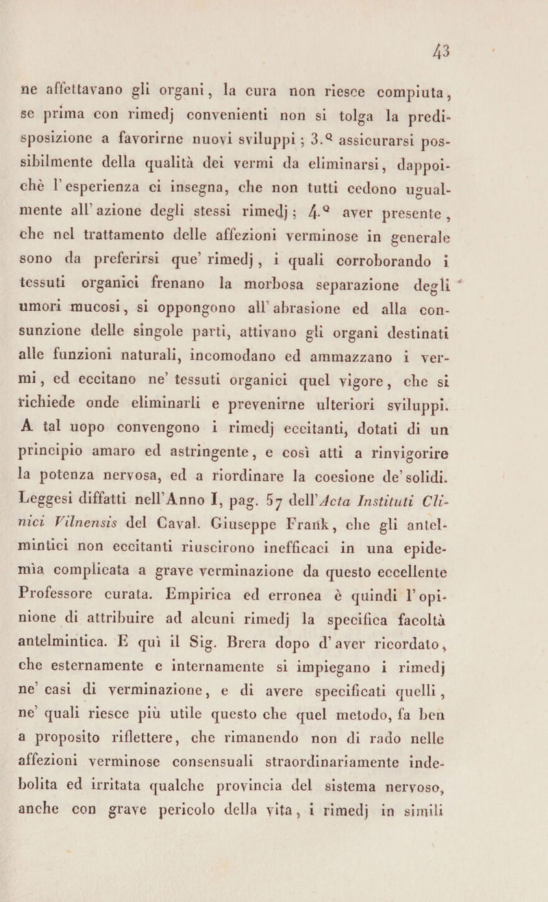 ne affettavano gli organi, la cura non riesce compiuta, se prima con rimedj convenienti non si tolga la predi* sposizione a favorirne nuovi sviluppi ; 3.Q assicurarsi pos¬ sibilmente della qualità dei vermi da eliminarsi, dappoi¬ ché Fesperienza ci insegna, che non tutti cedono ugual¬ mente all’azione degli stessi rimedj; 4Q aver presente, che nei trattamento delle affezioni verminose in generale sono da preferirsi que’ rimedj , i quali corroborando i tessuti organici frenano la morbosa separazione degli umori mucosi, si oppongono alb abrasione ed alla con¬ sunzione delle singole parti, attivano gli organi destinati alle funzioni naturali, incomodano ed ammazzano i ver¬ mi , ed eccitano ne’ tessuti organici quel vigore, che si richiede onde eliminarli e prevenirne ulteriori sviluppi. A tal uopo convengono i rimedj eccitanti, dotati di un principio amaro ed astringente, e così atti a rinvigorire la potenza nervosa, ed a riordinare la coesione de’solidi. Leggesi diffatti nell’Anno I, pag. 5 7 delitto Instituti Cli¬ nici Vilnensis del Cavai. Giuseppe Frank, che gli antel¬ mintici non eccitanti riuscirono inefficaci in una epide¬ mìa complicata a grave vcrminazione da questo eccellente Professore curata. Empirica ed erronea è quindi l’opi¬ nione di attribuire ad alcuni rimedj la specifica facoltà antelmintica. E qui il Sig. Br era dopo d’aver ricordato, che esternamente e internamente si impiegano i rimedj ne casi di verminazione, e di avere specificati quelli, ne quali riesce più utile questo che quel metodo, fa ben a proposito riflettere, che rimanendo non di rado nelle affezioni verminose consensuali straordinariamente inde¬ bolita ed irritata qualche provincia del sistema nervoso, anche con grave pericolo della vita, i rimedj in simili