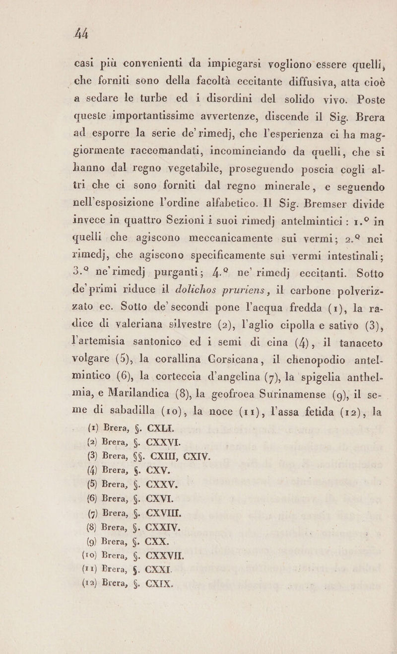 casi più convenienti da impiegarsi vogliono essere quelli> che forniti sono della facoltà eccitante diffusiva, atta cioè a sedare le turbe ed i disordini del solido vivo. Poste queste importantissime avvertenze, discende il Sig. Brera ad esporre la serie de’rimedj, che l’esperienza ci ha mag¬ giormente raccomandati, incominciando da quelli, che si hanno dal regno vegetabile, proseguendo poscia cogli al¬ tri che ci sono forniti dal regno minerale, e seguendo nell’esposizione l’ordine alfabetico. Il Sig. Bremser divide invece in quattro Sezioni i suoi rimedj antelmintici : i.° in quelli che agiscono meccanicamente sui vermi; 2.Q nei rimedj, che agiscono specificamente sui vermi intestinali; 3.Q ne’rimedj purganti; 4-° ne’ rimedj eccitanti. Sotto de’primi riduce il dolichos pruriens, il carbone polveriz¬ zato ec. Sotto de’secondi pone l’acqua fredda (i), la ra¬ dice di valeriana silvestre (2), Faglio cipolla e sativo (3)* Fartemisia santonico ed i semi di cina (4), il tanaceto volgare (5), la corallina Gorsicana, il chenopodio antel¬ mintico (6), la corteccia d’angelina (7), la spigelia anthel- mia, e Marilandica (8), la geofroea Surinamense (9), il se¬ me di sabadilla (io), la noce (11), Fassa fetida (12), la (1) Brera, §. CXLL (2) Brera, §. CXXVI. (3) Brera, §§. CXII1, CXIV. (4) Brera, §. CXV. (5) Brera, §. CXXV. (6) Brera, §. CXVI. (7) Brera, §. CXVIII. (8) Brera, §. CXXIV. (9) Brera, §. CXX. (10) Brera, §. CXXVII. (11) Brera, §. CXXI (12) Brera, §. CXIX.