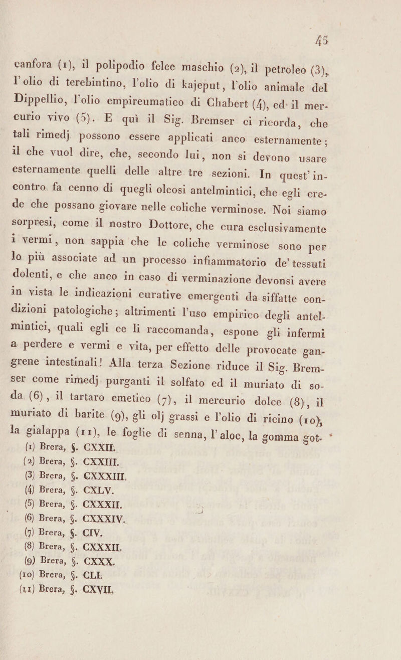 canfora (i), il polipodio felce maschio (2), il petroleo (3)r l’olio di terebinto, l’olio di kajeput, l’olio animale del Dippellio, l'olio empireumatico di Chabert (4), ed il mer¬ curio vivo (5). E qui il Sig. Bremser ci ricorda, che tali rimedj possono essere applicati anco esternamente; il che vuol dire, che, secondo lui, non si devono usare esternamente quelli delle altre tre sezioni. In quest’in¬ contro fa cenno di quegli oleosi antelmintici, che egli cre¬ de che possano giovare nelle coliche verminose. Noi siamo sorpresi, come il nostro Dottore, che cura esclusivamente i vermi, non sappia che le coliche verminose sono per lo piu associate ad un processo infiammatorio de’tessuti dolenti, e che anco in caso di verminazione devonsi avere in vista le indicazioni curative emergenti da siffatte con¬ dizioni patologiche ; altrimenti l’uso empirico degli antel¬ mintici, quali egli ce li raccomanda, espone gli infermi a perdere e vermi e vita, per effetto delle provocate gan- grene intestinali! Alla terza Sezione riduce il Sig. Brem¬ ser come rimedj purganti il solfato ed il muriate di so¬ da (6), il tartaro emetico (7), il mercurio dolce (8), il ninnato di barite (9), gli olj grassi e l’olio di ricino (io), la gialappa (n), le foglie di senna, 1’ aloe, la gomma got- ' (1) Brera, §. CXXII. (2) Brera, §. CXXIII. (3) Brera, §. CXXXIIL (4) Brera, §. CXLV. (5) Brera, §. CXXXII. (6) Brera, §. CXXXIV. (7) Brera, §. CIV. (8) Brera, $. CXXXIL (9) Brera, §. CXXX. (10) Brera, §. CLI.
