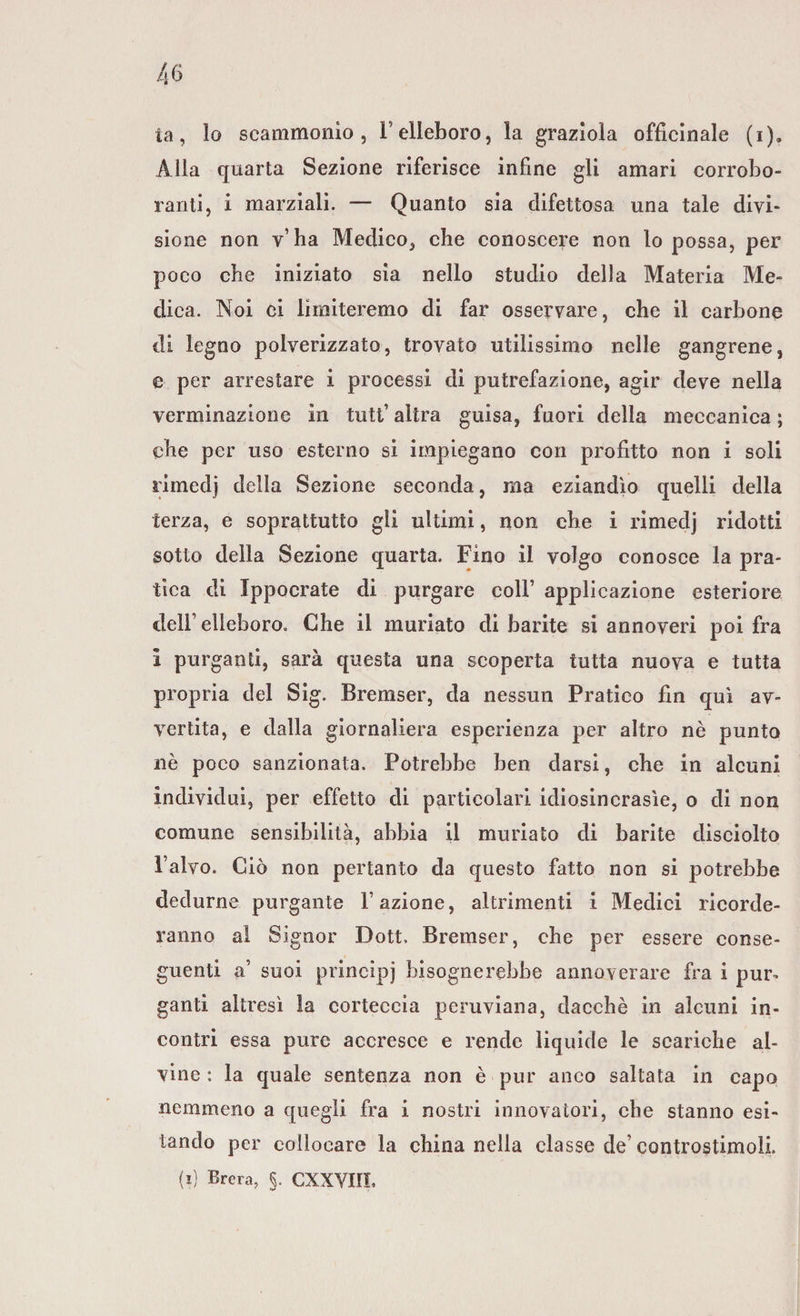 la, lo scammonìo , l’elleboro, la graziola officinale (i)a Alla quarta Sezione riferisce infine gli amari corrobo¬ ranti, i marziali. — Quanto sia difettosa una tale divi¬ sione non v’ha Medico, che conoscere non lo possa, per poco che iniziato sìa nello studio della Materia Me¬ dica. Noi ci limiteremo di far osservare, che il carbone di legno polverizzato, trovato utilissimo nelle gangrene, e per arrestare i processi di putrefazione, agir deve nella verminazione in tutt’ altra guisa, fuori della meccanica ; che per uso esterno si impiegano con profitto non i soli rimedi della Sezione seconda, ma eziandìo quelli della terza, e soprattutto gli ultimi, non che i rimedj ridotti sotto della Sezione quarta. Fino il volgo conosce la pra¬ tica di Ippocrate di purgare coll1 applicazione esteriore dell1 elleboro. Che il mudato di barite si annoveri poi fra i purganti, sarà questa una scoperta tutta nuova e tutta propria del Sig. Bremser, da nessun Pratico fin qui av¬ vertita, e dalla giornaliera esperienza per altro nè punto nè poco sanzionata. Potrebbe ben darsi, che in alcuni individui, per effetto di particolari idiosincrasìe, o di non comune sensibilità, abbia il mudato di barite disciolto l’alvo. Ciò non pertanto da questo fatto non si potrebbe dedurne purgante l’azione, altrimenti i Medici ricorde¬ ranno al Signor Dott. Bremser, che per essere conse¬ guenti a’ suoi principi bisognerebbe annoverare fra i pui% ganti altresì la corteccia peruviana, dacché in alcuni in¬ contri essa pure accresce e rende liquide le scariche al¬ vine : la quale sentenza non è pur anco saltata in capo nemmeno a quegli fra i nostri innovatori, che stanno esi¬ tando per collocare la china nella classe de’ controstimoll