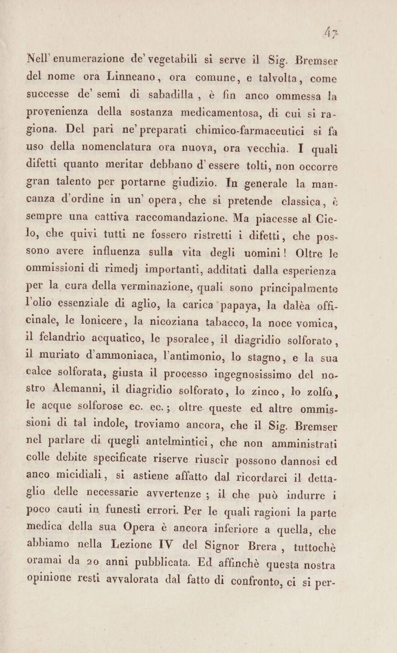 del nome ora Linneano, ora comune, e talvolta, come successe de’ semi di sabadilla , è fin anco ommessa la provenienza della sostanza medicamentosa, di cui si ra¬ giona. Del pari ne’preparati chimico-farmaceutici si fa uso della nomenclatura ora nuova, ora vecchia. I quali difetti quanto meritar debbano d’essere tolti, non occorre gran talento per portarne giudizio. In generale la man¬ canza d ordine in un’ opera, che si pretende classica, è sempre una cattiva raccomandazione. Ma piacesse al Cic¬ lo, che quivi tutti ne fossero ristretti i difetti, che pos¬ sono avere influenza sulla vita degli uomini ! Oltre le ommissioni di rimedj importanti, additati dalla esperienza per la cura della verminazione, quali sono principalmente 1 olio essenziale di aglio, la carica papaya, la dalèa offi¬ cinale, le lonicere, la nicoziana tabacco, la noce vomica, il felandrio acquatico, le psoralee, il diagridio solforato, il muriato d ammoniaca, l’antimonio, lo stagno, e la sua calce solforata, giusta il processo ingegnosissimo dei no¬ stro Alemanni, il diagridio solforato, lo zinco, lo zolfo, le acque solforose ec. ec. ; oltre queste ed altre ommis¬ sioni di tal indole, troviamo ancora, che il Sig. Bremser nel parlare di quegli antelmintici, che non amministrati colle debite specificate riserve riuscir possono dannosi ed anco micidiali, si astiene affatto dal ricordarci il detta¬ glio delle necessarie avvertenze 5 il che può indurre i poco cauti in funesti errori. Per le quali ragioni la parte medica della sua Opera è ancora inferiore a quella, che abbiamo nella Lezione IV del Signor Brera , tuttoché oramai da 20 anni pubblicata. Ed affinchè questa nostra opinione resti avvalorata dal fatto di confronto, ci si per-