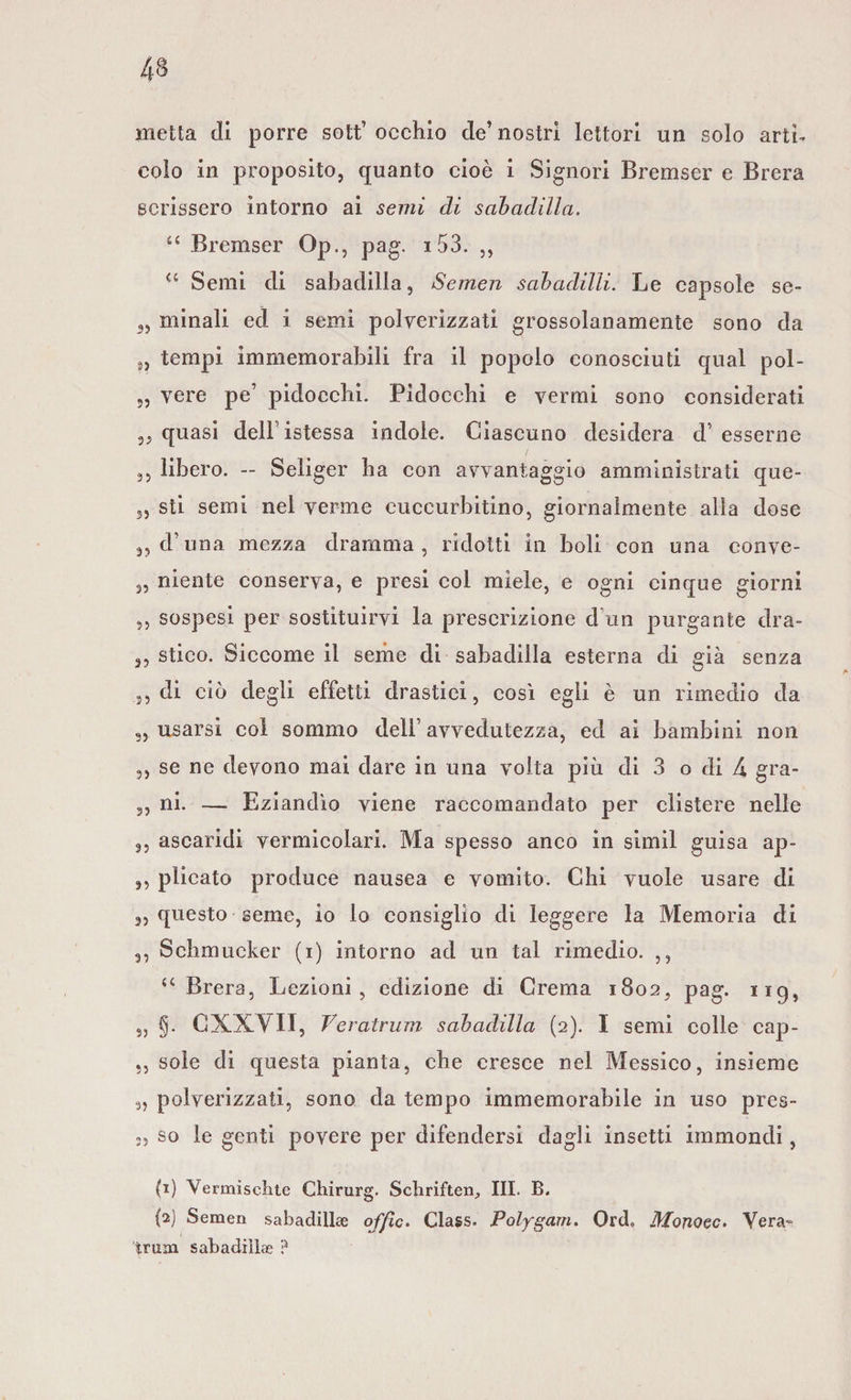 metta di porre sott’ occhio de’nostri lettori un solo arti¬ colo in proposito, quanto cioè i Signori Bremser e Brera scrissero intorno ai semi di sabadilla. u Bremser oP., pag. i 53. ,, a Semi di sabadilla, Semen sahadilli. Le capsole se- 3, minali ed i semi polverizzati grossolanamente sono da „ tempi immemorabili fra il popolo conosciuti qual pol- „ vere pe’ pidoecbi. Pidocchi e vermi sono considerati quasi dell istessa indole. Ciascuno desidera d’esserne ,, libero. - Seliger ha con avvantaggio amministrati que- 3, sti semi nel verme euceurbitino, giornalmente alla dose 3, d’una mezza dramma, ridotti in boli con una conve- „ niente conserva, e presi col miele, e ogni cinque giorni ,, sospesi per sostituirvi la prescrizione dun purgante dra- ,, stico. Siccome il seme di sabadilla esterna di già senza 3, di ciò degli effetti drastici, così egli è un rimedio da s, usarsi col sommo dell1 avvedutezza, ed ai bambini non ,, se ne devono mai dare in una volta più di 3 o di 4 gra- 3, ni. — Eziandìo viene raccomandato per clistere nelle 3, ascaridi vermicolari. Ma spesso anco in simil guisa ap- 3, plicato produce nausea e vomito. Chi vuole usare di 3, questo seme, io lo consiglio di leggere la Memoria di 3, Schmucker (i) intorno ad un tal rimedio. ,, &lt;c Brera, Lezioni, edizione di Crema 1802, pag. 119, 3, §. CXXV 11, Veratrum sabadilla (2). I semi colle eap- ,, sole di questa pianta, che cresce nel Messico, insieme 3, polverizzati, sono da tempo immemorabile in uso pres- », so le genti povere per difendersi dagli insetti immondi, (1) Vermischte Chirurg. Schriften., III. B. (2) Semen sabadillse offìc. Class. Polygam. Ord, Monoec. Vera- tram sabadiìlae ?