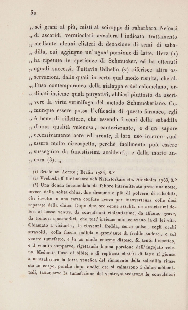 „ sei grani al più, misti al sciroppo di rabarbaro. Ne’casi » di ascaridi vermicolari avvalora T indicato trattamento j, mediante alcuni clisteri di decozione di semi di saba- „ dilla, cui aggiugne un ugual porzione di latte. Herz (i) 9, ha ripetute le sperienze di Schmucker, ed ha ottenuti „ uguali successi. Tuttavìa Odhelio (2) riferisce altre os- 3, servazioni, dalle quali in certo qual modo risulta, che al- 3, 1 uso contemporaneo della gialappa e del calomelano, or- ,, dinati insieme quali purgativi, abbiasi piuttosto da ascri- ,, vere la virtù vermifuga del metodo Schmuckeriano. Co- ,, munque essere possa 1 efficacia di questo farmaco, egli 5, è bene di riflettere, che essendo i semi della sabadilla ,, d una qualità velenosa, cauterizzante, e d’un sapore ,, eccessivamente acre ed urente, il loro uso interno vuol ,, essere molto circospetto, perchè facilmente può essere ,5 susseguito da funestissimi accidenti, e dalla morte an- 3, cora (3). ,, (i) Briefe an Aerzte ; Berlin 1784, 8.° {2) Veckoskriff for loekare och Naturforkare etc. Stockolm i^83, 8,^ (3) Una donna incomodata da febbre intermittente prese una notte, invece della solita china, due dramme e pili di polvere di sabadilla, che involte in una carta confuse aveva per inavvertenza colle dosi separate della china. Dopo due ore venne assalita da atrocissimi do¬ lori al basso ventre, da convulsioni violentissime, da affanno grave, da tremori spasmodici, che tutt’ insieme minacciavano la di lei vita. Chiamato a visitarla, la rinvenni fredda, senza polso, cogli occhi stravolti, colla faccia pallida e grondante di freddo sudore, e col ventre tumefatto, e in un modo enorme disteso. Si tentò l’emetico, e il vomito comparve, rigettando buona porzione dell’ ingojato vele¬ no. Mediante l’uso di bibite e di replicati clisteri di latte si giunse a neutralizzare la forza venefica del rimanente della sabadilla rima-; sta in corpo, poiché dopo dodici ore si calmarono i dolori addomi¬ nali, scomparve la tumefazione del ventre, si sedarono le convulsioni
