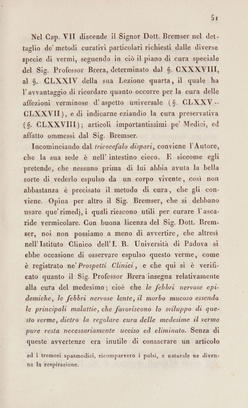Nel Cap. VII discende il Signor Dott. Bremser nel det¬ taglio de’ metodi curativi particolari richiesti dalle diverse specie di vermi, seguendo in ciò il piano di cura speciale del Sig. Professor Brera, determinato dal g. CXXXVIII, al §. GLXXIY della sua Lezione quarta, il quale ha l’avvantaggio di ricordare quanto occorre per la cura delle affezioni verminose d1 aspetto universale ( g. CLXXV -- CLXXVII), e di indicarne eziandìo la cura preservativa (g. CLXXVIII); articoli importantissimi pe1 Medici, ed affatto ommessi dal Sig. Bremser. Incominciando dal tricocefalo dispari&gt; conviene l’Autore, che la sua sede è nell’ intestino cieco. E siccome egli pretende, che nessuno prima di lui abbia avuta la bella sorte di vederlo espulso da un corpo vivente, così non abbastanza è precisato il metodo di cura, che gli con¬ viene. Opina per altro il Sig. Bremser, che si debbano usare que’rimedj, i quali riescono utili per curare 1 asca¬ ride vermicolare. Con buona licenza del Sig. Dott. Brem¬ ser, noi non possiamo a meno di avvertire, che altresì nell’Istituto Clinico dell’I. R. Università di Padova si ebbe occasione di osservare espulso questo verme, come è registrato ne’ Prospetti Clinici, e che qui si è verifi¬ cato quanto il Sig. Professor Brera insegna relativamente alla cura del medesimo ; cioè che le febbri nervose epi¬ demiche, le febbri nervose lente, il morbo mucoso essendo le principali malattie, che favoriscono lo sviluppo di que¬ sto verme} dietro la regolare cura delle medesime il verme pure resta necessariamente ucciso cd eliminato. Senza di queste avvertenze era inutile di consacrare un articolo ed i tremori spasmodici, ricomparvero i polsi, e naturale ne diven¬ ne la respirazione.
