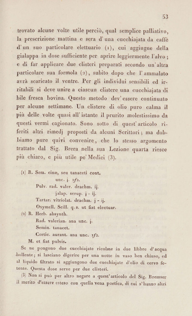trovato alcune volte utile perciò, qual semplice palliativo, la prescrizione mattina e sera d’ una cucchiaiata da caffè d’un suo particolare elettuario (i), cui aggiugne della gialappa in dose sufficiente per aprire leggiermente l’alvo ; e di far applicare due clisteri preparati secondo un’altra particolare sua formola (2), subito dopo che 1’ ammalato avrà scaricato il ventre. Per gli individui sensibili ed ir¬ ritabili si deve unire a ciascun clistere una cucchiajata di bile fresca bovina. Questo metodo dev’ essere continuato per alcune settimane. Un clistere di olio puro calma il più delle volte quasi all istante il prurito molestissimo da questi vermi cagionato. Sono sotto di quest’articolo ri¬ feriti altri rimedj proposti da alcuni Scrittori ; ma dob¬ biamo pure quivi convenire, che lo stesso argomento trattato dal Sig. Brera nella sua Lezione quarta riesce più chiaro, e più utile pe’ Medici (3). (1) R. Sem. cinae, seu tanaceti cont, unc. j. if2. Pulv. rad. valer, drachm. ij. jalap. scrup, j - ij. Tartar. vitriolat. drachm. j - ij. Oxymell. Scili, q. s. ut fiat electuar. {2) R. Herb. absynth. Rad. valerian. ana unc. j. Semin. tanacel. Cortic. aurant. ana unc. 1/2. M. et fiat pulvis. Se ne pongono due cucchiajate ricolme in due libbre d’acqua bollente $ si lasciano digerire per una notte in vaso ben chiuso, ed al liquido filtrato si aggiungono due cucchiajate d’olio di cervo fe¬ tente. Questa dose serve per due clisteri. (3) 3Non si può per altro negare a quest’articolo del Sig. Bremser d merito d’essere esteso con quella vena poetica, di cui s’hanno altri