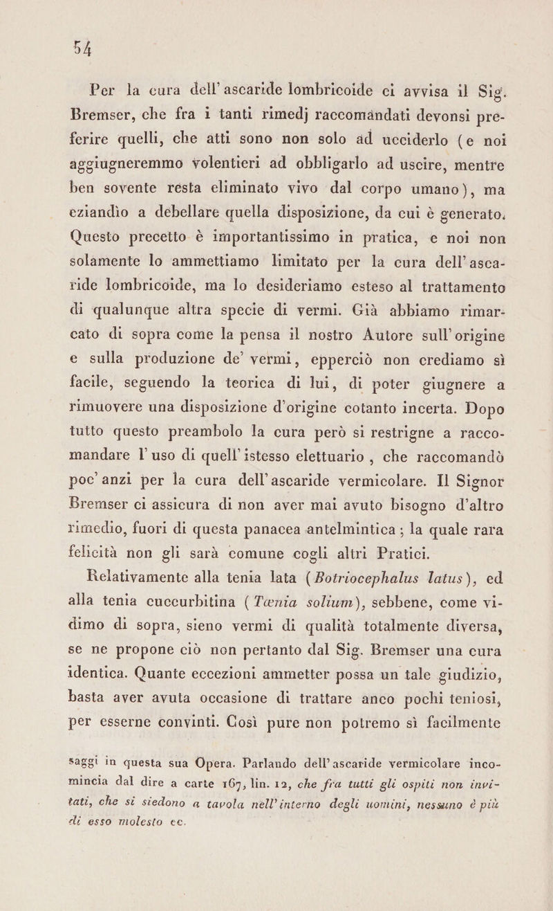 Per la cura deli’ ascaride lombricoide ci avvisa il Sig. Bremser, che fra i tanti rimedj raccomandati devonsi pre¬ ferire quelli, che atti sono non solo ad ucciderlo (e noi aggiugneremmo volentieri ad obbligarlo ad uscire, mentre ben sovente resta eliminato vivo dal corpo umano), ma eziandìo a debellare quella disposizione, da cui è generato. Questo precetto è importantissimo in pratica, e noi non solamente lo ammettiamo limitato per la cura dell’asca¬ ride lombricoide, ma lo desideriamo esteso al trattamento di qualunque altra specie di vermi. Già abbiamo rimar¬ cato di sopra come la pensa il nostro Autore sull’origine e sulla produzione de’ vermi, epperciò non crediamo sì facile, seguendo la teorica di lui, di poter giugnere a rimuovere una disposizione d’origine cotanto incerta. Dopo tutto questo preambolo la cura però si restrigne a racco¬ mandare l’uso di quell’istesso elettuario , ebe raccomandò poc’anzi per la cura dell’ascaride vermicolare. Il Signor Bremser ci assicura di non aver mai avuto bisogno d’altro rimedio, fuori di questa panacea antelmintica ; la quale rara felicità non gli sarà comune cogli altri Pratici. Relativamente alla tenia lata (Batriocephalus latus), ed alla tenia cuccurbitina ( Tamia solium), sebbene, come vi¬ dimo di sopra, sieno vermi di qualità totalmente diversa, se ne propone ciò non pertanto dal Sig. Bremser una cura identica. Quante eccezioni ammetter possa un tale giudizio, basta aver avuta occasione di trattare anco pochi teniosi, per esserne convinti. Così pure non potremo sì facilmente saggi in questa sua Opera. Parlando dell’ascaride vermicolare inco¬ mincia dal dire a carte 167, lin. 12, che fra tutti gli ospiti non invi¬ tati, che si siedono a tavola nell1 interno degli uomini, nessuno è più