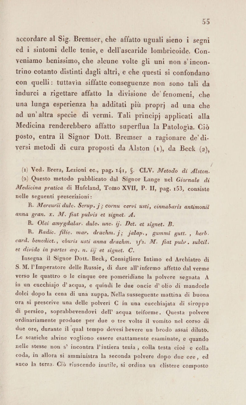 accordare al Sìg. Bremser, che affatto uguali sieno i segni ed i sintomi delle tenie, e dell’ascaride lombricoide. Con¬ veniamo benissimo, che alcune volte gli uni non s’incon¬ trino cotanto distinti dagli altri, e che questi si confondano con quelli : tuttavìa siffatte conseguenze non sono tali da indurci a rigettare affatto la divisione de’fenomeni, che una lunga esperienza ha additati più proprj ad una che ad un’altra specie di vermi. Tali principi applicati alla Medicina renderebbero affatto superflua la Patologìa. Ciò posto, entra il Signor Dott. Bremser a ragionare de’di¬ versi metodi di cura proposti da Àlston (1), da Beck (2), / (1) Yed. Brera, Lezioni ec., pag. i4i, §. CLY. Metodo di Alston. (2) Questo metodo pubblicato dal Signor Lange nel Giornale di Medicina pratica di Hufeland, Tomo XVII, P. II, pag. 153, consiste nelle seguenti prescrizioni : R. Mercurii dille» Scrup, j ; cornu cerai usti, cinnabaris antimonii anna gran. x. M. fìat pulais et signet. A. R. Olei amygdalar. dulc. unc. ij. Det. et signet. B. R. Badie, fìlic. mar. drachrn. j • jalap., gammi gutt. , herb. card, benedict., eburis usti anna drachrn. \fi. M. fìat pula, subtil. et divide in partes ceq. n. iij et signet. C. Insegna il Signor Dott. Beck, Consigliere Intimo ed Archiatro di S. M. rImperatore delle Russie, di dare all’infermo affetto dal verme verso le quattro o le cinque ore pomeridiane la polvere segnata A in un cuccliiajo d1 acqua, e quindi le due oncie d’ olio di mandorle dolci dopo la cena di una zuppa. Nella susseguente mattina di buona ora si prescrive una delle polveri C in una cucchiaiata di siroppo di persico, soprabbevendovi dell1 acqua teiforme. Questa polvere ordinariamente produce per due o tre volte il vomito nel corso di due ore, durante il qual tempo devesi bevere un brodo assai dilutò. Le scariche alvine vogliono essere esattamente esaminate, e quando nelle stesse non s1 incontra l’intiera tenia, colla testa cioè c colla coda, in allora si amministra la seconda polvere dopo due ore, ed anco la terza. Ciò riuscendo inutile, si ordina un clistere composto