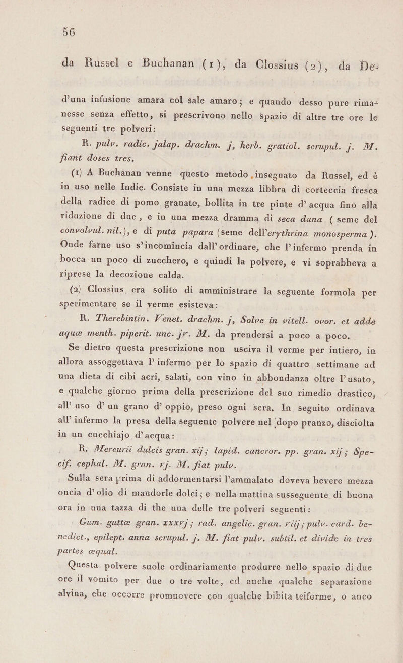 cPuiia infusione amara col sale amaro* e quando desso pure rima¬ nesse senza effetto, si prescrivono nello spazio di altre tre ore le seguenti tre polveri: R. pulv. radio, jalap. drachm. y, herb. gratiol. scrupul. j. M. fiant doses tres. (1) A Buchanan venne questo metodo .insegnato da Russel, ed è in uso nelle Indie. Consiste in una mezza libbra di corteccia fresca della radice di pomo granato, bollita in tre pinte d’ acqua fino alla riduzione di due , e in una mezza dramma di seca dana ( seme del convolvul. nil.), e di pula papara (seme delVerythrina monosperma). Onde farne uso s’incomincia dall’ordinare, che l’infermo prenda in bocca un poco di zucchero, e quindi la polvere, e vi soprabbeva a riprese la decozione calda. (2.) Clossius era solito di amministrare la seguente foratola per sperimentare se il verme esisteva : R. Thei ebìntin. T^enet. drachm. j, Solve in vitell. ovor. et adde ac/uce menth. piperà, unc. jr. M. da prendersi a poco a poco. Se dietro questa prescrizione non usciva il verme per intiero, in allora assoggettava l'infermo per lo spazio di quattro settimane ad una dieta di cibi acri, salati, con vino in abbondanza oltre l’usato, e qualche giorno prima della prescrizione del suo rimedio drastico, all’ uso d’ un grano d’ oppio, preso ogni sera. In seguito ordinava all infermo la presa della seguente polvere nel dopo pranzo, disciolta in un cucchiajo d’acqua: R. Mercurii dulcis gran, xij • lapid. cancror. pp. gran, xij • Spe- cif. cephal. M. gran. rj. M. fiat pulv. Sulla sera prima di addormentarsi l’ammalato doveva bevere mezza oncia d’olio di mandorle dolci ; e nella mattina susseguente di buona ora in una tazza di thè una delle tre polveri seguenti: Gum. guttce gran, xxxrj • rad. angelic. gran, viij • pulv. card, be¬ nedici., epilept. anna scrupul. j. M. fiat pulv. subtil. et divide in tres partes ce qual. Questa polvere suole ordinariamente produrre nello spazio di due ore il vomito per due o tre volle, ed anche qualche separazione alvina, che occorre promuovere con qualche bibita teiforme, o anco