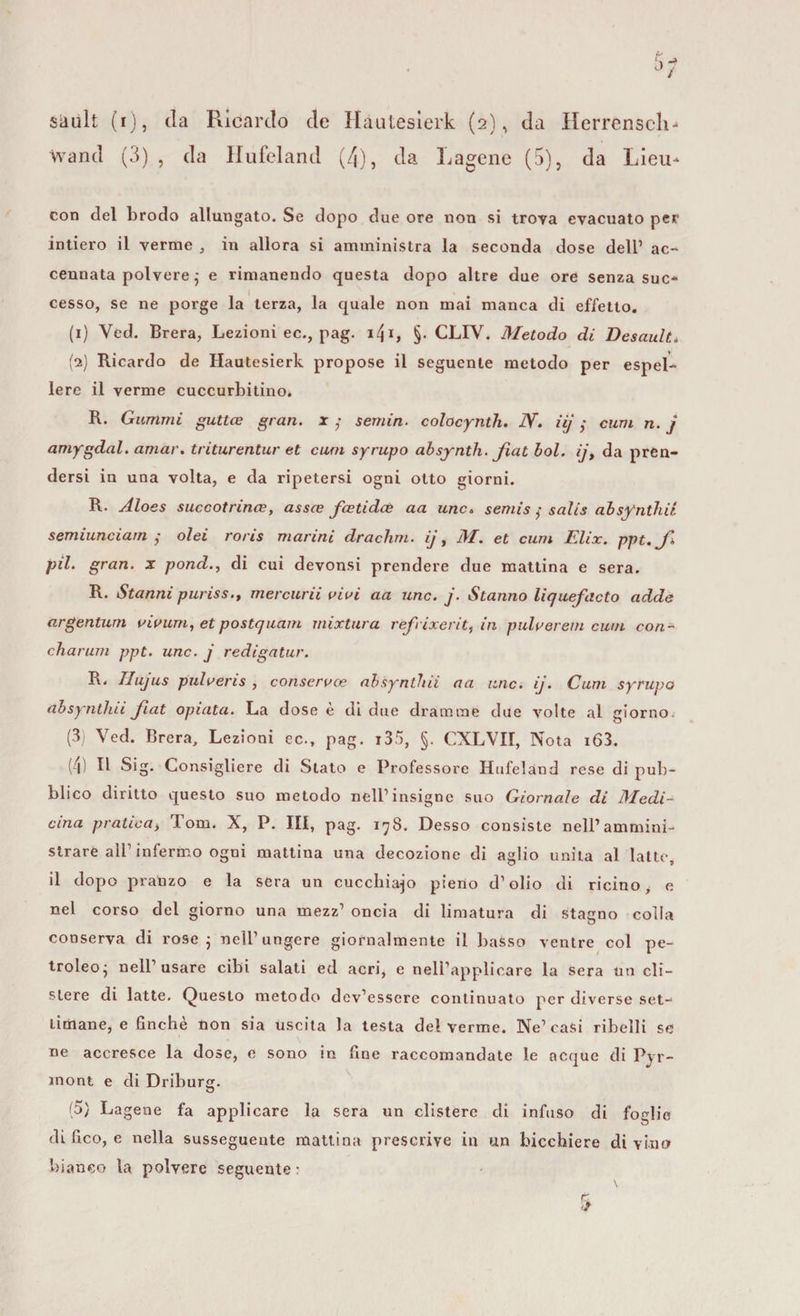 wand (3) , da Ilufeland (4), da Lagene (5), da Lieu^ con del brodo allungato. Se dopo due ore non si trova evacuato per intiero il verme , in allora si amministra la seconda dose dell1 ac¬ cennata polvere j e rimanendo questa dopo altre due ore senza suc¬ cesso, se ne porge la terza, la quale non mai manca di effetto. (1) Ved. Brera, Lezioni ec., pag. ifi, §. CLIV. Metodo di Desault, (2) Ricordo de Hàutesierk propose il seguente metodo per espel¬ lere il verme cuccurbitino* R. Giurimi guttce gran, x ; sentiri, colocynth. JW. iij ,* cum n. j amygdal. amar, triturentur et cuoi syrupo absynth. fiat boi. ij, da pren¬ dersi in una volta, e da ripetersi ogni otto giorni. R. Aloes succotrinaz, assce fcetidaè aa unc. semis $ salis absynth.il semiunciarn ; olei roris marini drachm. ij, M. et cum Elix. ppt.fi pii. gran, x pond., di cui devonsi prendere due mattina e sera. R. Stanni puriss., mercurii vivi aa unc. j. Stanno liquefacto adde argentum vivimi, etpostquam rnixtura refrixerit, in pulverem cum con¬ citar urn ppt. unc. j redigatur. R. llujus pulveris , conserve? absynthii a a unc. ij. Cum syrupo absyntliii fiat optata. La dose è di due dramme due volte al giorno (3) Ved. Brera, Lezioni ec., pag. i35, §. CXLVII, Nota i63. (4) Il Sig. Consigliere di Stato e Professore Hufeland rese di pub¬ blico diritto questo suo metodo nell1 insigne suo Giornale di Medi¬ cina praticai Tom. X, P. Ili, pag. 178. Desso consiste nell1 ammini¬ strare all1 infermo ogni mattina una decozione di aglio unita al latte, il dopo pranzo e la sera un cucchiaio pieno d’olio di ricino, e nel corso del giorno una mezz1 oncia di limatura di stagno colla conserva di rose ; nell1 ungere giornalmente il basso ventre col pe- troleo; nell’usare cibi salati ed acri, e neli’applicare la sera un cli¬ stere di latte. Questo metodo dev’essere continuato per diverse set¬ timane, e finche non sia uscita la testa del verme. Ne1 casi ribelli se ne accresce la dose, e sono in fine raccomandate le ncque di Pyr- ìnont e di Driburg. (5) Lagene fa applicare la sera un clistere di infuso di foglie di fico, e nella susseguente mattina prescrive in un bicchiere divino bianco la polvere seguente: e
