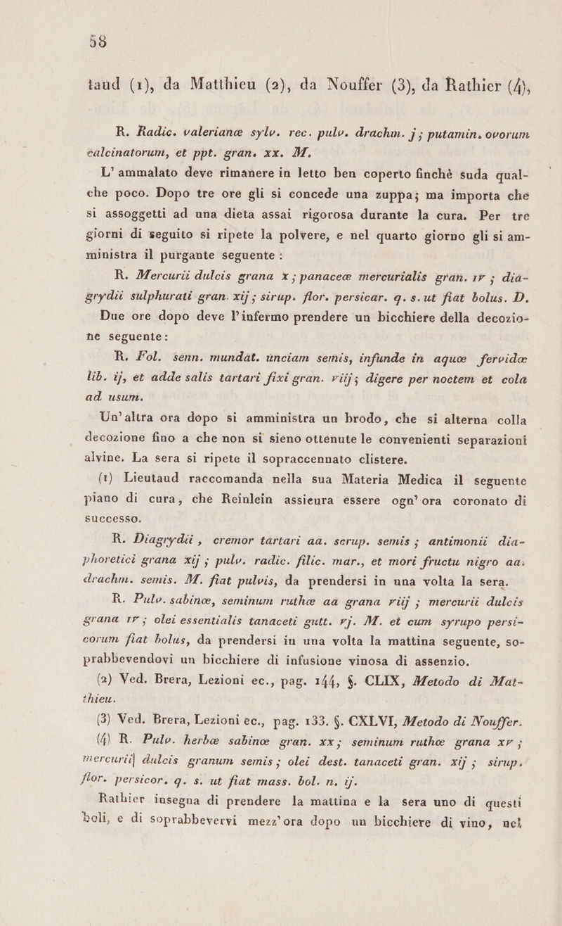 R. Radio. valeriana? sylv. ree. pula, drachm. j ,• putamin, ovorum calcinatorutrt, et ppt. gran, xx. 31. L’ ammalato deve rimanere in letto ben coperto finché suda qual¬ che poco. Dopo tre ore gli si concede una zuppa j ma importa che si assoggetti ad una dieta assai rigorosa durante la cura. Per tre giorni di seguito si ripete la polvere, e nel quarto giorno gli si am¬ ministra il purgante seguente : R. Mercurii dui ci s grana x • panacea; mercurialis gran, ir - dia- grydii sulphurati gran, xij ; sirup. fior, persicar. q. s. ut fiat bolus. D. Due ore dopo deve l’infermo prendere un bicchiere della decozio¬ ne seguente: R. Fol. semi, mundat. ùnciam semis, infunde in aquoe fervida: lib. ij, et adde salis tartari fixi gran, viij • digere per noctem et cola ad usum. Un’altra ora dopo si amministra un brodo, che si alterna colla decozione fino a che non si sieno ottenute le convenienti separazioni alvine. La sera si ripete il sopraccennato clistere. (1) Lieutaud raccomanda nella sua Materia Medica il seguente piano di cura, che Reinlein assicura essere ogn’ ora coronato di successo. R. Diagrydii , cremor tartari aa. scrup, semis ,* antimonii dia- phoretici grana xij ,• pula, radio, filic. mar., et mori fruciu nigro aa. drachm. semis. 31. fìat pulvis, da prendersi in una volta la sera. R. Pula, sabinoe, séntinum ruthee aa grana viij ; mercurii dulcis grana ir • olei essentialis tanaceti gutt. rj. 31. et cum syrupo persi- co rum fiat bolus, da prendersi in una volta la mattina seguente, so- prabbevendovi un bicchiere di infusione vinosa di assenzio. (a) Ved. Brera, Lezioni ec., pag. i44&gt; $• CLIX, 3fetodo di Mal- thieu. (3) Ved. Brera, Lezioni ec., pag. i33. §. CXLVI, 3Ietodo di Nouffer. (4) R- Pula, herbee sabinoe gran, xx ,* seminum ruthee grana xr mercuriij dulcis granum semis,' olei dest. tanaceti gran, xij ; sirup. flor. persicor. q. s. ut fiat mass. boi. n. ij. Rathier insegna di prendere la mattina e la sera uno di questi odi, e di soprabbevervi mezz’ora dopo un bicchiere di vino, nel