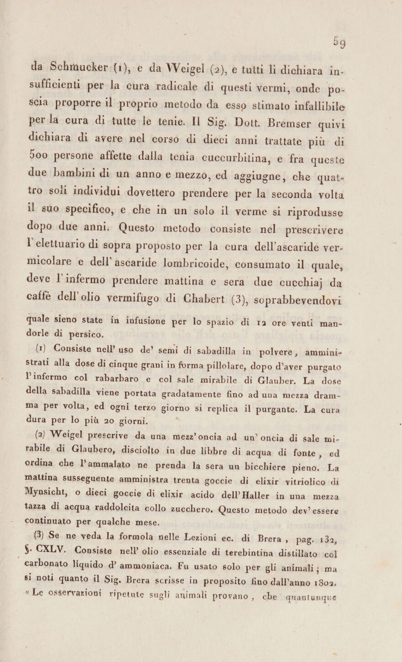 tla Schrtìucker (i), e da Weigel (2), e tutti li dichiara in¬ sufficienti per la cura radicale di questi venni, onde po¬ scia proporre il proprio metodo da esso stimato infallibile per la cura di tutte le tenie. Il Sig. Dott. Bremser quivi dichiara di avere nel corso di dieci anni trattate più di 5oo persone affette dalla tenia cuccurbitina, e fra queste due bambini di un anno e mezzo, ed aggiugne, che quat¬ tro soli individui dovettero prendere per la seconda volta il suo specifico, e che in un solo il verme si riprodusse dopo due anni. Questo metodo consiste nel prescrivere 1 elettuano di sopra proposto per la cura delFascari.de ver¬ micolare e dell ascaride lombricoide, consumato il quale, deve 1 infermo prendere mattina c sera due cuechiaj da caffè dell’olio vermifugo di Chabert (3), soprabbevendovi quale sieno state in infusione per lo spazio di 12 ore venti man¬ dorle di persico. (1) Consiste nell1 uso de1 semi di sabadilla in polvere, ammini¬ strati alla dose di cinque grani in forma pillolare, dopo d’aver purgato 1 infermo col rabarbaro e col sale mirabile di Glauber. La dose della sabadilla viene portata gradatamente fino ad una mezza dram¬ ma per volta, ed ogni terzo giorno si replica il purgante. La cura dura per lo più 20 giorni. (2) Weigel prescrive da una mezz’oncia ad un’oncia di sale mi¬ rabile di Glaubero, disciolto in due libbre di acqua di fonte , ed ordina che l’ammalato ne prenda la sera un bicchiere pieno. La mattina susseguente amministra trenta goccie di elixir vitriolico di Mynsicht, o dieci goccie di elixir acido dell’Haller in una mezza tazza di acqua raddolcita collo zucchero. Questo metodo dev’essere continuato per qualche mese. (3) Se ne veda la forinola nelle Lezioni ec. di Brera , pag. i3a, §. CXLV. Consiste nell’ olio essenziale di terebintina distillato col carbonato liquido d’ammoniaca. Fu usato solo per gli animali • ma si noti quanto il Sig. Brera scrisse in proposito fino dall’anno 1802. «Le osservazioni ripetute sugli animali provano, che quantunque